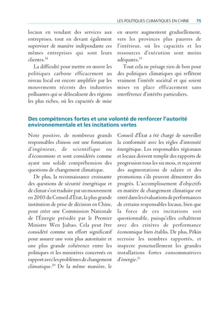 Les poLitiques cLimatiques en cHine     75

locaux en vendant des services aux           en œuvre augmentent graduellement,
entreprises, tout en devant également        vers les provinces plus pauvres de
superviser de manière indépendante ces       l’intérieur, où les capacités et les
mêmes entreprises qui sont leurs             ressources d’exécution sont moins
clientes.18                                  adéquates.19
   La difficulté pour mettre en œuvre les       Tout cela ne présage rien de bon pour
politiques carbone efficacement au           des politiques climatiques qui reflètent
niveau local est encore amplifiée par les    vraiment l’intérêt sociétal et qui soient
mouvements récents des industries            mises en place efficacement sans
polluantes qui se délocalisent des régions   interférence d’intérêts particuliers.
les plus riches, où les capacités de mise


Des compétences fortes et une volonté de renforcer l’autorité
environnementale et les incitations vertes
Note positive, de nombreux grands            Conseil d’État a été chargé de surveiller
responsables chinois ont une formation       la conformité avec les règles d’intensité
d’ingénieur, de scientifique ou              énergétique. Les responsables régionaux
d’économiste et sont considérés comme        et locaux doivent remplir des rapports de
ayant une solide compréhension des           progression tous les six mois, et reçoivent
questions de changement climatique.          des augmentations de salaire et des
   De plus, la reconnaissance croissante     promotions s’ils peuvent démontrer des
des questions de sécurité énergétique et     progrès. L’accomplissement d’objectifs
de climat s’est traduite par un mouvement    en matière de changement climatique est
en 2010 du Conseil d’État, la plus grande    entré dans les évaluations de performances
institution de prise de décision en Chine,   de certains responsables locaux, bien que
pour créer une Commission Nationale          la force de ces incitations soit
de l’Énergie présidée par le Premier         questionnable, puisqu’elles cohabitent
Ministre Wen Jiabao. Cela peut être          avec des critères de performance
considéré comme un effort significatif       économique bien établis. De plus, Pékin
pour assurer une voix plus autoritaire et    recroise les nombres rapportés, et
une plus grande cohérence entre les          inspecte ponctuellement les grandes
politiques et les ministères concernés en    installations fortes consommatrices
rapport avec les problèmes de changement     d’énergie.21
climatique.20 De la même manière, le
 
