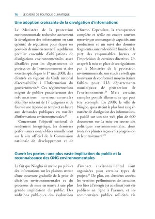 76   Le cadre de poLitique cLimatique

Une adoption croissante de la divulgation d’informations
Le Ministère de la protection                réforme. Cependant, la transparence
environnementale recherche activement        complète et réelle est encore souvent
la divulgation des informations en tant      entravée par un manque de capacités, une
qu’outil de régulation pour étayer ses       production et un suivi des données
pouvoirs de mise en œuvre. Il a publié un    fragmentés, une redevabilité limitée de la
premier ensemble d’obligations de            part des responsables locaux et
divulgations environnementales assez         l’imprécision de certaines directives. Un
détaillées pour les départements de          an après la mise en place de ces régulations
protection de l’environnement et des         par le Ministère de la protection
sociétés spécifiques le 1er mai 2008, date   environnementale, une étude a révélé que
d’entrée en vigueur du Code national         les niveaux de conformité moyens étaient
d’accessibilité à l’Information du           faibles pour 113 départements
gouvernement.22 Ces réglementations          municipaux de protection de
exigent de publier proactivement des         l’environnement. 24 Mais certains
informations environnementales               exemples positifs illustrent ce qui peut
détaillées relevant de 17 catégories et de   être accompli. En 2008, la ville de
fournir une réponse en temps et en heure     Ningbo, qui a atteint le plus haut rang en
aux demandes publiques en matière            matière de divulgation des informations,
d’informations environnementales.23          a publié sur son site web plus de 600
   Concernant l’objectif national de         documents sur la mise en œuvre des
rendement énergétique, les dernières         politiques environnementales, dont
performances sont publiées annuellement      toutes les plaintes reçues et la progression
sur le site officiel de la Commission        de leur traitement.25
nationale de développement et de


Ouvrir les portes : une plus vaste implication du public et la
reconnaissance des ONG environnementales

Le fait que Ningbo ait même pu publier       d’impact environnemental sont
des informations sur les plaintes atteste    organisées pour certains types de
d’une ouverture graduelle de la prise de     projets.26 De plus, ces dernières années,
décision environnementales et du             les versions préliminaires de certaines
processus de mise en œuvre à une plus        lois liées à l’énergie (et au climat) ont été
grande implication du public. Des            publiées en ligne à l’avance, et les
auditions publiques des évaluations          commentaires publics sollicités via
 