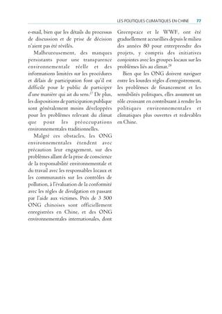 Les poLitiques cLimatiques en cHine    77

e-mail, bien que les détails du processus    Greenpeace et le WWF, ont été
de discussion et de prise de décision        graduellement accueillies depuis le milieu
n’aient pas été révélés.                     des années 80 pour entreprendre des
   Malheureusement, des manques              projets, y compris des initiatives
persistants pour une transparence            conjointes avec les groupes locaux sur les
environnementale réelle et des               problèmes liés au climat.28
informations limitées sur les procédures        Bien que les ONG doivent naviguer
et délais de participation font qu’il est    entre les lourdes règles d’enregistrement,
difficile pour le public de participer       les problèmes de financement et les
d’une manière qui ait du sens.27 De plus,    sensibilités politiques, elles assument un
les dispositions de participation publique   rôle croissant en contribuant à rendre les
sont généralement moins développées          politiques environnementales et
pour les problèmes relevant du climat        climatiques plus ouvertes et redevables
que pour les préoccupations                  en Chine.
environnementales traditionnelles.
   Malgré ces obstacles, les ONG
environnementales étendent avec
précaution leur engagement, sur des
problèmes allant de la prise de conscience
de la responsabilité environnementale et
du travail avec les responsables locaux et
les communautés sur les contrôles de
pollution, à l’évaluation de la conformité
avec les règles de divulgation en passant
par l’aide aux victimes. Près de 3 500
ONG chinoises sont officiellement
enregistrées en Chine, et des ONG
environnementales internationales, dont
 