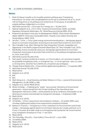 78      Le cadre de poLitique cLimatique

Notes
1.    dieter Zinnbauer travaille sur les nouvelles questions politiques pour transparency
      international. cet article a été considérablement enrichi par la contribution de Jie Yu, ancien
      chef du programme sur les politiques et la recherche du climat group, et actuellement
      analyste politique indépendant sur le climat.
2.    Wall Street Journal (us), « china tops us in energy use », 18 juillet 2010.
3.    deborah seligsohn et al., CCS in China: Toward an Environmental, Health, and Safety
      Regulatory Framework (Washington, dc: World resources institute [Wri], 2010).
4.    programme des nations unies pour le développement (pnud), China Human Development
      Report 2009/10: China and a Sustainable Future: Towards a Low Carbon Economy and
      Society (Beijing: undp, 2010).
5.    Jennifer L. turner, « china’s green energy and environmental policies », témoignage apporté
      devant la commission d’évaluation économique et sécuritaire états-unis/chine, 8 avril 2010.
6.    pew charitable trusts, Who’s Winning the Clean Energy Race? Growth, Competition and
      Opportunity in the World’s Largest Economies (Washington, dc: pew charitable trusts, 2010).
7.    rob Bradley, institut mondial des ressources, témoignage apporté devant la commission
      d’évaluation économique et sécuritaire états-unis/chine sur les politiques énergétiques vertes
      en chine, 8 avril 2010.
8.    Wall Street Journal (18 juillet 2010).
9.    point positif, certaines sociétés de ce secteur, en chine et ailleurs, ont commencé à explorer
      les possibilités énergétiques vertes, un changement qui – si l’on est optimiste – peut, au moins
      sur le long terme, réorienter leurs intérêts vers une position plus écologique.
10.   Christian Science Monitor (us), « china confronts global warming dilemma », 12 novembre 2009.
11.   Wall Street Journal (18 juillet 2010).
12.   pnud (2010).
13.   seligsohn et al. (2010).
14.   ibid.
15.   ibid.
16.   mark Wang et al., « rural industries and Water pollution in china », Journal of Environmental
      Management, vol. 86 (2008), p. 648.
17.   seligsohn et al. (2010); pnud (2010).
18.   miriam schröder, « challenging the “public” versus private’ dichotomy of environmental
      governance – lessons learned from the chinese handling of the international clean
      development mechanism (cdm) », article présenté lors de la conférence d’amsterdam sur les
      dimensions humaines internationales du changement climatique, 1–4 décembre 2009.
19.   pnud (2010).
20.   seligsohn et al. (2010).
21.   chinaFaqs, « china‘s measurement and compliance initiatives », 22 octobre 2009, www.
      chinafaqs.org/library/chinafaqs-chinas-measurement-compliance-initiatives.
22.   Barbara a. Finamore, « transparency in china: implications for the environment and climate
      change », témoignage apporté devant la commission exécutive du congrès américain sur la
      chine, à l’occasion de la table ronde sur la transparence de la protection de l’environnement
      et du changement climatique en chine, 1er avril 2010.
23.   pnud (2010).
24.   The China Blog, Time (us), « Franz Kafka‘s china, no.237 », 4 juin 2009.
25.   chinaFaqs (2009).
26.   pnud (2010).
27.   seligsohn et al. (2010).
28.   pnud (2010).
 