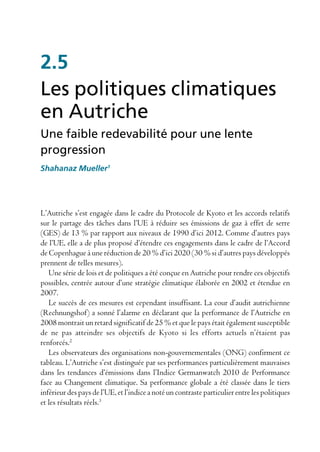 2.5
Les politiques climatiques
en Autriche
Une faible redevabilité pour une lente
progression
Shahanaz Mueller1




L’Autriche s’est engagée dans le cadre du Protocole de Kyoto et les accords relatifs
sur le partage des tâches dans l’UE à réduire ses émissions de gaz à effet de serre
(GES) de 13 % par rapport aux niveaux de 1990 d’ici 2012. Comme d’autres pays
de l’UE, elle a de plus proposé d’étendre ces engagements dans le cadre de l’Accord
de Copenhague à une réduction de 20 % d’ici 2020 (30 % si d’autres pays développés
prennent de telles mesures).
   Une série de lois et de politiques a été conçue en Autriche pour rendre ces objectifs
possibles, centrée autour d’une stratégie climatique élaborée en 2002 et étendue en
2007.
   Le succès de ces mesures est cependant insuffisant. La cour d’audit autrichienne
(Rechnungshof) a sonné l’alarme en déclarant que la performance de l’Autriche en
2008 montrait un retard significatif de 25 % et que le pays était également susceptible
de ne pas atteindre ses objectifs de Kyoto si les efforts actuels n’étaient pas
renforcés.2
   Les observateurs des organisations non-gouvernementales (ONG) confirment ce
tableau. L’Autriche s’est distinguée par ses performances particulièrement mauvaises
dans les tendances d’émissions dans l’Indice Germanwatch 2010 de Performance
face au Changement climatique. Sa performance globale a été classée dans le tiers
inférieur des pays de l’UE, et l’indice a noté un contraste particulier entre les politiques
et les résultats réels.3
 