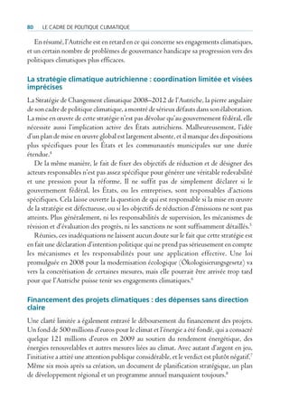 80    Le cadre de poLitique cLimatique

   En résumé, l’Autriche est en retard en ce qui concerne ses engagements climatiques,
et un certain nombre de problèmes de gouvernance handicape sa progression vers des
politiques climatiques plus efficaces.

La stratégie climatique autrichienne : coordination limitée et visées
imprécises
La Stratégie de Changement climatique 2008–2012 de l’Autriche, la pierre angulaire
de son cadre de politique climatique, a montré de sérieux défauts dans son élaboration.
La mise en œuvre de cette stratégie n’est pas dévolue qu’au gouvernement fédéral, elle
nécessite aussi l’implication active des États autrichiens. Malheureusement, l’idée
d’un plan de mise en œuvre global est largement absente, et il manque des dispositions
plus spécifiques pour les États et les communautés municipales sur une durée
étendue.4
   De la même manière, le fait de fixer des objectifs de réduction et de désigner des
acteurs responsables n’est pas assez spécifique pour générer une véritable redevabilité
et une pression pour la réforme. Il ne suffit pas de simplement déclarer si le
gouvernement fédéral, les États, ou les entreprises, sont responsables d’actions
spécifiques. Cela laisse ouverte la question de qui est responsable si la mise en œuvre
de la stratégie est défectueuse, ou si les objectifs de réduction d’émissions ne sont pas
atteints. Plus généralement, ni les responsabilités de supervision, les mécanismes de
révision et d’évaluation des progrès, ni les sanctions ne sont suffisamment détaillés.5
   Réunies, ces inadéquations ne laissent aucun doute sur le fait que cette stratégie est
en fait une déclaration d’intention politique qui ne prend pas sérieusement en compte
les mécanismes et les responsabilités pour une application effective. Une loi
promulguée en 2008 pour la modernisation écologique (Ökologisierungsgesetz) va
vers la concrétisation de certaines mesures, mais elle pourrait être arrivée trop tard
pour que l’Autriche puisse tenir ses engagements climatiques.6

Financement des projets climatiques : des dépenses sans direction
claire
Une clarté limitée a également entravé le déboursement du financement des projets.
Un fond de 500 millions d’euros pour le climat et l’énergie a été fondé, qui a consacré
quelque 121 millions d’euros en 2009 au soutien du rendement énergétique, des
énergies renouvelables et autres mesures liées au climat. Avec autant d’argent en jeu,
l’initiative a attiré une attention publique considérable, et le verdict est plutôt négatif.7
Même six mois après sa création, un document de planification stratégique, un plan
de développement régional et un programme annuel manquaient toujours.8
 