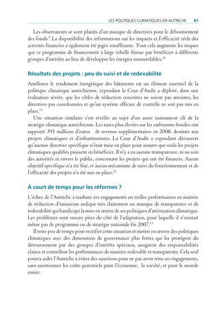 Les poLitiques cLimatiques en autricHe      81

   Les observateurs se sont plaints d’un manque de directives pour le déboursement
des fonds.9 La disponibilité des informations sur les impacts et l’efficacité réels des
activités financées a également été jugée insuffisante. Tout cela augmente les risques
que ce programme de financement à large échelle finisse par bénéficier à différents
groupes d’intérêts au lieu de développer les énergies renouvelables.10

résultats des projets : peu de suivi et de redevabilité
Améliorer le rendement énergétique des bâtiments est un élément essentiel de la
politique climatique autrichienne, cependant la Cour d’Audit a déploré, dans une
évaluation sévère, que les cibles de réduction concrètes ne soient pas atteintes, les
directives pas coordonnées et qu’un système efficace de contrôle ne soit pas mis en
place.11
    Une situation similaire s’est révélée au sujet d’un autre instrument clé de la
stratégie climatique autrichienne. Les taxes plus élevées sur les carburants fossiles ont
rapporté 391 millions d’euros de revenus supplémentaires en 2008, destinés aux
projets climatiques et d’infrastructures. La Cour d’Audit a cependant découvert
qu’aucune directive spécifique n’était mise en place pour assurer que seuls les projets
climatiques qualifiés puissent en bénéficier. Il n’y a eu aucune transparence, ni au sein
des autorités ni envers le public, concernant les projets qui ont été financés. Aucun
objectif spécifique n’a été fixé, et aucun mécanisme de suivi du fonctionnement et de
l’efficacité des projets n’a été mis en place.12

À court de temps pour les réformes ?
L’échec de l’Autriche à traduire ces engagements en réelles performances en matière
de réduction d’émissions indique très clairement un manque de transparence et de
redevabilité qui handicape la mise en œuvre de ses politiques d’atténuation climatique.
Les problèmes sont encore pires du côté de l’adaptation, pour laquelle il n’existait
même pas de programme ou de stratégie nationale fin 2007.13
   Il reste peu de temps pour rectifier cette situation et mettre en œuvre des politiques
climatiques avec des dimensions de gouvernance plus fortes qui les protègent du
détournement par des groupes d’intérêts spéciaux, assignent des responsabilités
claires et contrôlent les performances de manière redevable et transparente. Cela seul
pourra aider l’Autriche à éviter des sanctions pour ne pas avoir tenu ses engagements,
sans mentionner les coûts potentiels pour l’économie, la société, et pour le monde
entier.
 