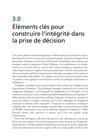 3.0
Éléments clés pour
construire l’intégrité dans
la prise de décision

Cette partie présente certains des principes et éléments clés qui doivent être en place
pour permettre l’existence de ce que l’on pourrait appeler un système d’intégrité de la
gouvernance climatique, un réseau de vérifications et d’équilibres interconnectés qui
protègent contre la corruption et l’abus d’influence. Les contributions à ce chapitre
situent un tel système dans le contexte des normes, pratiques et expériences des
cadres de gouvernance et régimes environnementaux qui y sont liés, nous permettant
de tirer des leçons et d’évaluer la gouvernance climatique par rapport à des normes et
idées importantes déjà établies. Les chapitres suivants sont axés sur la manière dont
ces principes sont appliqués concrètement en matière de politiques d’atténuation et
d’adaptation.
    L’intégrité scientifique est le premier élément d’une architecture d’intégrité pour
la gouvernance climatique. Toute politique climatique commence par la science du
changement climatique ; et la sauvegarde de l’indépendance, de l’intégrité et de la
confiance en la science est une condition préalable fondamentale pour la légitimité et
l’efficacité de la mise en œuvre d’une politique climatique. Comment se comporte la
science du climat à cet égard, maintenant que le déni catégorique du changement
climatique est devenu moins soutenable ? Comment les conclusions scientifiques
s’adaptent-elles à une attention publique sans précédent, comme le prouvent les plus
de 90 000 commentaires reçus par le Quatrième Rapport d’évaluation ?1 Sheila
Jasanoff aborde cette question et montre qu’il reste une grande marge
d’amélioration.
    Peter Haas développe le rôle pivot des preuves et des informations en tirant des
leçons des autres régimes. Il revoit les connaissances tirées de trente ans d’expérience
de gouvernance environnementale multilatérale pour nous aider à mieux comprendre
comment l’information soutient les régimes efficaces et dans quelles conditions elle
 