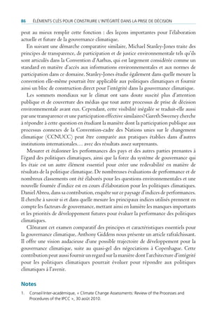 86    ÉlÉments clÉs pour construire l’intÉgritÉ dans la prise de dÉcision

peut au mieux remplir cette fonction : des leçons importantes pour l’élaboration
actuelle et future de la gouvernance climatique.
    En suivant une démarche comparative similaire, Michael Stanley-Jones traite des
principes de transparence, de participation et de justice environnementale tels qu’ils
sont articulés dans la Convention d’Aarhus, qui est largement considérée comme un
standard en matière d’accès aux informations environnementales et aux normes de
participation dans ce domaine. Stanley-Jones étudie également dans quelle mesure la
convention elle-même pourrait être applicable aux politiques climatiques et fournir
ainsi un bloc de construction direct pour l’intégrité dans la gouvernance climatique.
    Les sommets mondiaux sur le climat ont sans doute suscité plus d’attention
publique et de couverture des médias que tout autre processus de prise de décision
environnementale avant eux. Cependant, cette visibilité inégalée se traduit-elle aussi
par une transparence et une participation effective similaires? Gareth Sweeney cherche
à répondre à cette question en étudiant la manière dont la participation publique aux
processus connexes de la Convention-cadre des Nations unies sur le changement
climatique (CCNUCC) peut être comparée aux pratiques établies dans d’autres
institutions internationales… avec des résultats assez surprenants.
    Mesurer et étalonner les performances des pays et des autres parties prenantes à
l’égard des politiques climatiques, ainsi que la force du système de gouvernance qui
les étaie est un autre élément essentiel pour créer une redevabilité en matière de
résultats de la politique climatique. De nombreuses évaluations de performance et de
nombreux classements ont été élaborés pour les questions environnementales et une
nouvelle fournée d’indice est en cours d’élaboration pour les politiques climatiques.
Daniel Abreu, dans sa contribution, enquête sur ce paysage d’indices de performances.
Il cherche à savoir si et dans quelle mesure les principaux indices utilisés prennent en
compte les facteurs de gouvernance, mettant ainsi en lumière les manques importants
et les priorités de développement futures pour évaluer la performance des politiques
climatiques.
    Clôturant cet examen comparatif des principes et caractéristiques essentiels pour
la gouvernance climatique, Anthony Giddens nous présente un article rafraîchissant.
Il offre une vision audacieuse d’une possible trajectoire de développement pour la
gouvernance climatique, suite au quasi-gel des négociations à Copenhague. Cette
contribution peut aussi fournir un regard sur la manière dont l’architecture d’intégrité
pour les politiques climatiques pourrait évoluer pour répondre aux politiques
climatiques à l’avenir.

Notes
1.   conseil inter-académique, « climate change assessments: review of the processes and
     procedures of the ipcc », 30 août 2010.
 