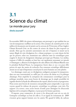 3.1
Science du climat
Le monde pour jury
Sheila Jasanoff1




En novembre 2009, des pirates informatiques ont provoqué ce qui semblait être un
vent de transparence soufflant sur la science. Des centaines de courriels privés et des
milliers de documents ont été piratés sur les serveurs de l’University of East Anglia’s
Climate Research Unit, un des centres de science du climat les plus respectés au
monde. Alors que les autorités universitaires ont crié à l’injustice et insisté sur la
nature illégale de cette divulgation, les « climat-sceptiques » se sont réjouis du fait
que les preuves, selon eux, montraient une collusion entre les scientifiques pour
exagérer le dossier du changement climatique provoqué par l’homme. Les médias,
toujours à l’affût de scandales en haut lieu, ont rapidement surnommé cet épisode
« Climategate », allusion à la divulgation des sales affaires de la Maison Blanche sous
le président Richard Nixon. La transparence forcée dans ce cas a eu pour effet
pervers de saper des années de recherche d’un consensus scientifique difficilement
atteint sur un sujet d’importance crucial pour la survie humaine sur cette planète.
   Les dommages causés par ces divulgations soulignent pourquoi la transparence,
dans son sens conventionnel, ne suffit pas à la science du climat ou à la politique
climatique. Pour empêcher la corruption des connaissances scientifiques pour la
politique mondiale, nous avons besoin de davantage que la simple possibilité de
regarder derrière la façade des affirmations des experts, dans la science en progression.
Nous avons aussi besoin de ressources conceptuelles pour comprendre ce que nous
voyons quand les rideaux du pouvoir, scientifique ou politique, sont tirés. Par
rapport à la science, nous avons besoin d’outils pour distinguer les désaccords
légitimes de la corruption illégitime, et pour poser les bonnes questions.
   Il importe, pour commencer, de savoir si les désaccords sont nés au sein de
l’entreprise scientifique ou hors de celle-ci. À cet égard, les événements de 2009
n’avaient qu’un rapport lointain avec les années 90, quand le lobby du carbone
 