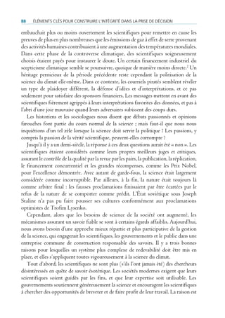 88    ÉlÉments clÉs pour construire l’intÉgritÉ dans la prise de dÉcision

embauchait plus ou moins ouvertement les scientifiques pour remettre en cause les
preuves de plus en plus nombreuses que les émissions de gaz à effet de serre provenant
des activités humaines contribuaient à une augmentation des températures mondiales.
Dans cette phase de la controverse climatique, des scientifiques soigneusement
choisis étaient payés pour instaurer le doute. Un certain financement industriel du
scepticisme climatique semble se poursuivre, quoique de manière moins directe.2 Un
héritage pernicieux de la période précédente reste cependant la politisation de la
science du climat elle-même. Dans ce contexte, les courriels piratés semblent révéler
un type de plaidoyer différent, la défense d’idées et d’interprétations, et ce pas
seulement pour satisfaire des sponsors financiers. Les messages mettent en avant des
scientifiques fièrement agrippés à leurs interprétations favorites des données, et pas à
l’abri d’une joie mauvaise quand leurs adversaires subissent des coups durs.
   Les historiens et les sociologues nous disent que débats passionnés et opinions
farouches font partie du cours normal de la science ; mais faut-il que nous nous
inquiétions d’un tel zèle lorsque la science doit servir la politique ? Les passions, y
compris la passion de la vérité scientifique, peuvent-elles corrompre ?
   Jusqu’à il y a un demi-siècle, la réponse à ces deux questions aurait été « non ». Les
scientifiques étaient considérés comme leurs propres meilleurs juges et critiques,
assurant le contrôle de la qualité par la revue par les pairs, la publication, la réplication,
le financement concurrentiel et les grandes récompenses, comme les Prix Nobel,
pour l’excellence démontrée. Avec autant de garde-fous, la science était largement
considérée comme incorruptible. Par ailleurs, à la fin, la nature était toujours là
comme arbitre final : les fausses proclamations finissaient par être écartées par le
refus de la nature de se comporter comme prédit. L’État soviétique sous Joseph
Staline n’a pas pu faire pousser ses cultures conformément aux proclamations
optimistes de Trofim Lysenko.
   Cependant, alors que les besoins de science de la société ont augmenté, les
mécanismes assurant un savoir fiable se sont à certains égards affaiblis. Aujourd’hui,
nous avons besoin d’une approche mieux répartie et plus participative de la gestion
de la science, qui engagerait les scientifiques, les gouvernements et le public dans une
entreprise commune de construction responsable des savoirs. Il y a trois bonnes
raisons pour lesquelles un système plus complexe de redevabilité doit être mis en
place, et elles s’appliquent toutes vigoureusement à la science du climat.
   Tout d’abord, les scientifiques ne sont plus (s’ils l’ont jamais été) des chercheurs
désintéressés en quête de savoir ésotérique. Les sociétés modernes exigent que leurs
scientifiques soient guidés par les fins, et que leur expertise soit utilisable. Les
gouvernements soutiennent généreusement la science et encouragent les scientifiques
à chercher des opportunités de breveter et de faire profit de leur travail. La raison est
 