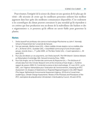 science du climat         91

    Pour résumer, l’intégrité de la science du climat est une question de foi plus que de
vérité : elle nécessite de croire que les meilleures personnes utilisent leur meilleur
jugement dans leur quête des meilleures connaissances disponibles. C’est seulement
si les scientifiques du climat peuvent convaincre le jury mondial qu’ils répondent à
ces critères que leur production sera au-dessus de la malveillance des hackers et des
« négationnistes », et prouvera qu’ils offrent un savoir fiable pour gouverner la
planète.

Notes
1.   sheila Jasanoff est professeur de science et technologie pforzheimer au John F. Kennedy
     School of Government de l’université de Harvard.
2.   Voir par exemple, Mother Jones (us), « most credible climate skeptics not so credible after
     all », 26 février 2010 ; Guardian (uK), « exxonmobil continuing to fund climate sceptic
     groups, records show », 1er juillet 2009 ; et The New Yorker (us), « covert operations », 30
     août 2010.
3.   pour plus de détails sur ces arguments, voir sheila Jasanoff, The Fifth Branch: Science Advisers
     as Policymakers (cambridge, ma: Harvard university press, 1990).
4.   pour east anglia, voir la chambre des communes du royaume-uni, « the disclosure of
     climate data from the climatic research unit at the university of east anglia », Huitième
     rapport de session 2009-10, comité de la science et de la technologie, 31 mars 2010 ; sur le
     giec, voir l’agence néerlandaise pour l’évaluation de l’environnement, Assessing an IPCC
     Assessment: An Analysis of Statements on Projected Regional Impacts in the 2007 Report
     (the Hague: netherlands environmental assessment agency, 2010) et le conseil inter-
     académique, Climate Change Assessments: Review of the Processes and Procedures of the
     IPCC, exemplaire de prépublication (amsterdam: interacademy council, 30 août 2010).
 