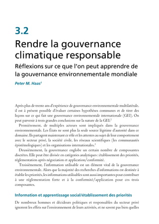 3.2
Rendre la gouvernance
climatique responsable
Réflexions sur ce que l’on peut apprendre de
la gouvernance environnementale mondiale
Peter M. Haas1




Après plus de trente ans d’expérience de gouvernance environnementale multilatérale,
il est à présent possible d’évaluer certaines hypothèses communes et de tirer des
leçons sur ce qui fait une gouvernance environnementale internationale (GEI). On
peut parvenir à trois grandes conclusions sur la nature de la GEI.2
   Premièrement, de multiples acteurs sont impliqués dans la gouvernance
environnementale. Les États ne sont plus la seule source légitime d’autorité dans ce
domaine. Ils partagent maintenant ce rôle et les attentes au sujet de leur comportement
avec le secteur privé, la société civile, les réseaux scientifiques (les communautés
épistémologiques) et les organisations internationales.3
   Deuxièmement, la gouvernance englobe un certain nombre de composantes
discrètes. Elle peut être divisée en catégories analytiques : établissement des priorités,
réglementation après négociation et application/conformité.
   Troisièmement, l’information utilisable est un élément vital de la gouvernance
environnementale. Alors que la majorité des recherches d’informations est destinée à
établir les priorités, les informations utilisables sont aussi importantes pour contribuer
à une réglementation forte et à la conformité/application pour ces trois
composantes.

Information et apprentissage social/établissement des priorités
De nombreux hommes et décideurs politiques et responsables du secteur privé
ignorent les effets sur l’environnement de leurs activités, et ne savent pas bien quelles
 