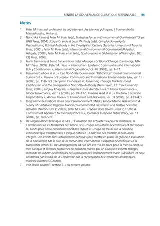 rendre la gouVernance climatique responsable                 95

Notes
1.   peter m. Haas est professeur au département des sciences politiques, à l’université du
     massachusetts, amherst.
2.   norichika Kanie et peter m. Haas (eds), Emerging Forces in Environmental Governance (tokyo:
     unu press, 2004) ; edgar grande et louis W. pauly (eds), Complex Sovereignty:
     Reconstituting Political Authority in the Twenty-First Century (toronto: university of toronto
     press, 2005) ; peter m. Haas (eds), International Environmental Governance (aldershot:
     ashgate, 2008) ; peter m. Haas et al. (eds), Controversies in Globalization (Washington, dc:
     cq press, 2009).
3.   Frank biermann et bernd siebenhüner (eds), Managers of Global Change (cambridge, ma:
     mit press, 2009) ; peter m. Haas, « introduction: epistemic communities and international
     policy coordination », International Organization, vol. 46 (1992), pp. 1–37.
4.   benjamin cashore et al., « can non-state governance “ratchet up” global environmental
     standards? », Review of European Community and International Environmental Law, vol. 16
     (2007), pp. 158–172 ; benjamin cashore et al., Governing Through Markets: Forest
     Certification and the Emergence of Non-State Authority (new Haven, ct: Yale university
     press, 2004) ; sanjeev Khagram, « possible Future architectures of global governance »,
     Global Governance, vol. 12 (2006), pp. 97–117 ; graeme auld et al., « the new corporate
     responsibility », Annual Review of Environment and Resources, vol. 33 (2006), pp. 413–435.
5.   programme des nations unies pour l’environnement (pnue), Global Marine Assessment: A
     Survey of Global and Regional Marine Environmental Assessments and Related Scientific
     Activities (nairobi: unep, 2003) ; peter m. Haas, « When does power listen to truth? a
     constructivist approach to the policy process », Journal of European Public Policy, vol. 11
     (2004), pp. 569–592.
6.   des organisations telles que le giec, l’Évaluation des écosystèmes pour le millénaire, la
     commission sur les tendances de l’ozone, les groupes consultatifs scientifiques et techniques
     du Fonds pour l’environnement mondial (Fem) et le groupe de travail sur la pollution
     atmosphérique transfrontière à longue distance (lrtap) sur des modèles d’évaluation
     intégrés. des efforts sont actuellement déployés pour mettre en place un groupe d’évaluation
     de la biodiversité par le biais d’un mécanisme international d’expertise scientifique sur la
     biodiversité (imoseb). des arrangements ad hoc ont été mis en place pour la mer du nord, la
     mer baltique et diverses problèmes de pollution marine par un groupe d’experts chargés
     d’étudier les aspects scientifiques de la pollution de l’environnement marin (gesamp), et pour
     antarctica par le biais de la convention sur la conservation des ressources antarctiques
     marines vivantes (ccamlr).
7.   Voir sheila Jasanoff, section 3.1 du présent volume.
 