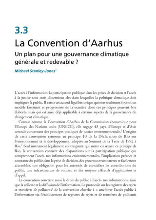 3.3
La Convention d’Aarhus
Un plan pour une gouvernance climatique
générale et redevable ?
Michael Stanley-Jones1




L’accès à l’information, la participation publique dans les prises de décision et l’accès
à la justice sont trois dimensions clés dans lesquelles la politique climatique doit
impliquer le public. Il existe un accord légal historique qui non seulement fournit un
modèle fascinant et progressiste de la manière dont ces principes peuvent être
élaborés, mais qui est aussi déjà applicable à certains aspects de la gouvernance du
changement climatique.
    Connue comme la Convention d’Aarhus de la Commission économique pour
l’Europe des Nations unies (UNECE), elle engage 45 pays d’Europe et d’Asie
centrale concernant des principes pratiques de justice environnementale.2 L’origine
de cette convention remonte au principe 10 de la Déclaration de Rio sur
l’environnement et le développement, adoptée au Sommet de la Terre de 1992 à
Rio.3 Seul instrument légalement contraignant qui mette en œuvre ce principe de
Rio, la convention contient des dispositions sur la participation publique qui
comprennent l’accès aux informations environnementales, l’implication précoce et
constante du public dans la prise de décision, des processus transparents et facilement
accessibles, une obligation pour les autorités de considérer les contributions du
public, une infrastructure de soutien et des moyens effectifs d’application et
d’appel.
    La convention concerne aussi le droit du public à l’accès aux informations, ainsi
que la collecte et la diffusion de l’information. Le protocole sur les registres des rejets
et transferts de polluants4 de la convention cherche à « améliorer l’accès public à
l’information via l’établissement de registres de rejets et de transferts de polluants
 