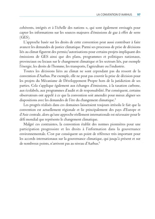 la conVention d’aarHus       97



cohérents, intégrés et à l’échelle des nations », qui sont également envisagés pour
capter les informations sur les sources majeures d’émissions de gaz à effet de serre
(GES).
   L’approche basée sur les droits de cette convention peut aussi contribuer à faire
avancer les demandes de justice climatique. Parmi ses processus de prise de décisions
liés au climat figurent des permis/autorisations pour certains projets impliquant des
émissions de GES ainsi que des plans, programmes et politiques nationaux,
provinciaux ou locaux sur le changement climatique et les secteurs liés, par exemple
l’énergie, les droits de l’homme, les transports, l’agriculture ou l’industrie.
   Toutes les décisions liées au climat ne sont cependant pas du ressort de la
convention d’Aarhus. Par exemple, elle ne peut pas couvrir la prise de décision pour
les projets du Mécanisme de Développement Propre hors de la juridiction de ses
parties. Cela s’applique également aux échanges d’émissions, à la taxation carbone,
aux écolabels, aux programmes d’audit et de responsabilité. Par conséquent, certains
observateurs ont appelé à ce que la convention soit amendée pour mieux aligner ses
dispositions avec les demandes de l’ère du changement climatique.5
   Les progrès réalisés dans ces domaines laisseraient toujours irrésolu le fait que la
convention est actuellement régionale et lie principalement des pays d’Europe et
d’Asie centrale, alors qu’une approche réellement internationale est nécessaire pour le
défi mondial que représente le changement climatique.
   Malgré ces contraintes, la convention établit des normes pionnières pour une
participation progressiste et les droits à l’information dans la gouvernance
environnementale. C’est par conséquent un point de référence très important pour
les accords internationaux sur la gouvernance climatique, qui jusqu’à présent et sur
de nombreux points, n’arrivent pas au niveau d’Aarhus.6
 