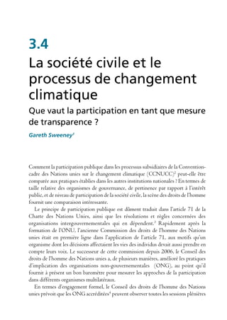 3.4
La société civile et le
processus de changement
climatique
Que vaut la participation en tant que mesure
de transparence ?
Gareth Sweeney1




Comment la participation publique dans les processus subsidiaires de la Convention-
cadre des Nations unies sur le changement climatique (CCNUCC)2 peut-elle être
comparée aux pratiques établies dans les autres institutions nationales ? En termes de
taille relative des organismes de gouvernance, de pertinence par rapport à l’intérêt
public, et de niveau de participation de la société civile, la scène des droits de l’homme
fournit une comparaison intéressante.
   Le principe de participation publique est dûment traduit dans l’article 71 de la
Charte des Nations Unies, ainsi que les résolutions et règles concernées des
organisations intergouvernementales qui en dépendent.3 Rapidement après la
formation de l’ONU, l’ancienne Commission des droits de l’homme des Nations
unies était en première ligne dans l’application de l’article 71, aux motifs qu’un
organisme dont les décisions affectaient les vies des individus devait aussi prendre en
compte leurs voix. Le successeur de cette commission depuis 2006, le Conseil des
droits de l’homme des Nations unies a, de plusieurs manières, amélioré les pratiques
d’implication des organisations non-gouvernementales (ONG), au point qu’il
fournit à présent un bon baromètre pour mesurer les approches de la participation
dans différents organismes multilatéraux.
   En termes d’engagement formel, le Conseil des droits de l’homme des Nations
unies prévoit que les ONG accréditées4 peuvent observer toutes les sessions plénières
 