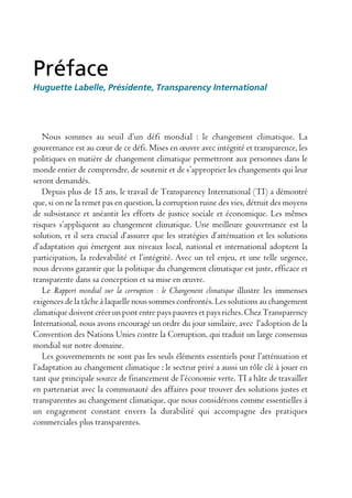 Préface
Huguette Labelle, Présidente, Transparency International




   Nous sommes au seuil d’un défi mondial : le changement climatique. La
gouvernance est au cœur de ce défi. Mises en œuvre avec intégrité et transparence, les
politiques en matière de changement climatique permettront aux personnes dans le
monde entier de comprendre, de soutenir et de s’approprier les changements qui leur
seront demandés.
   Depuis plus de 15 ans, le travail de Transparency International (TI) a démontré
que, si on ne la remet pas en question, la corruption ruine des vies, détruit des moyens
de subsistance et anéantit les efforts de justice sociale et économique. Les mêmes
risques s’appliquent au changement climatique. Une meilleure gouvernance est la
solution, et il sera crucial d’assurer que les stratégies d’atténuation et les solutions
d’adaptation qui émergent aux niveaux local, national et international adoptent la
participation, la redevabilité et l’intégrité. Avec un tel enjeu, et une telle urgence,
nous devons garantir que la politique du changement climatique est juste, efficace et
transparente dans sa conception et sa mise en œuvre.
   Le Rapport mondial sur la corruption : le Changement climatique illustre les immenses
exigences de la tâche à laquelle nous sommes confrontés. Les solutions au changement
climatique doivent créer un pont entre pays pauvres et pays riches. Chez Transparency
International, nous avons encouragé un ordre du jour similaire, avec l’adoption de la
Convention des Nations Unies contre la Corruption, qui traduit un large consensus
mondial sur notre domaine.
   Les gouvernements ne sont pas les seuls éléments essentiels pour l’atténuation et
l’adaptation au changement climatique : le secteur privé a aussi un rôle clé à jouer en
tant que principale source de financement de l’économie verte. TI a hâte de travailler
en partenariat avec la communauté des affaires pour trouver des solutions justes et
transparentes au changement climatique, que nous considérons comme essentielles à
un engagement constant envers la durabilité qui accompagne des pratiques
commerciales plus transparentes.
 