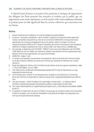 102   ÉlÉments clÉs pour construire l’intÉgritÉ dans la prise de dÉcision

   L’objectif serait d’arriver à un point où les positions et tactiques de négociations
des délégués des États puissent être retracées et évaluées par le public que ces
négociateurs sont censés représenter, et où la société civile serait totalement informée
et pourrait jouer un rôle significatif dans les actions collectives qui concernent tout
un chacun.

Notes
1.  gareth sweeney est le rédacteur en chef du Global Corruption Report.
2.  le terme « processus subsidiaires » de la ccnucc désigne le groupe de travail spécial de
    l‘action concertée à long terme au titre de la convention (aWg-Kp), le groupe de travail
    spécial pour les nouveaux engagements pour les parties visées à l’annexe i au titre du
    protocole de Kyoto (aWg-lca), l’organe subsidiaire de conseil scientifique et technologique
    (sbsta) et l’organe subsidiaire de mise en œuvre (sbi). Voir http://unfccc.int/2860.php.
3. par exemple, la résolution de l’ecosoc 1996/31 (mise à jour de la résolution de l’ecosoc
    1296 (XliV) du 23 mai 1968), qui traite de la relation consultative entre les organisations des
    nations unies et les organisations non gouvernementales.
4. a/Hrc/5/1, règles 7 et 8.
5. Y compris, par exemple, la promotion et la protection de tous les droits de l’homme (article
    4), et des situations relatives aux droits de l’homme qui nécessitent l’attention du conseil
    (article 5).
6. projet de règlement intérieur de la conférence des parties et de ses organes subsidiaires, règle
    7, Fccc/cp/1996/2, 22 mai 1996.
7. Voir http://unfccc.int/press/multimedia/webcasts/items/2777.php et http://www.un.org/
    webcast/unhrc/archive.asp.
8. le formulaire pour recevoir le mot de passe pour accéder au site extranet du conseil des
    droits de l’homme est disponible à l’adresse www2.ohchr.org/english/bodies/hrcouncil/form.
    htm.
9. Voir par exemple, « ngo shutdown at copenhagen climate talks », à l’adresse http://
    tcktcktck.org/stories/campaign-stories/ngo-shutdown-copenhagen-climate-talks.
10. Voir www.stakeholderforum.org/sf/index.php?option=com_content&view=article&id=190&it
    emid=77.
11. en gardant à l’esprit bien sûr que la ccnucc ne peut pas se constituer partie à la convention
    d’aarhus toutefois, rien ne permet d’empêcher le secrétariat d’intégrer ces dispositions en
    tant que principes de bonne pratique.
 