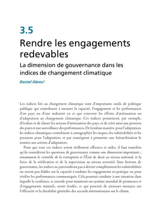 3.5
Rendre les engagements
redevables
La dimension de gouvernance dans les
indices de changement climatique
Daniel Abreu1




Les indices liés au changement climatique sont d’importants outils de politique
publique qui contribuent à mesurer la capacité, l’engagement et les performances
d’un pays ou d’une industrie en ce qui concerne les efforts d’atténuation ou
d’adaptation au changement climatique. Ces indices permettent, par exemple,
d’évaluer et de classer les actions d’atténuation des pays, et de créer ainsi une pression
des pairs et une surveillance des performances. De la même manière, pour l’adaptation,
les indices climatiques contribuent à cartographier les risques, les vulnérabilités et les
pressions pour l’adaptation, et par conséquent à permettre une hiérarchisation le
soutien aux actions d’adaptation.
    Pour que tous ces indices soient réellement efficaces et utiles, il faut toutefois
qu’ils considèrent les questions de gouvernance comme une dimension importante ;
notamment le contrôle de la corruption et l’État de droit au niveau national, et la
force de la vérification et de la supervision au niveau sectoriel. Sans facteurs de
gouvernance, les indices ne parviendront pas à décrire complètement les vulnérabilités
ou seront peu fiables sur la capacité à traduire les engagements en pratique ou pour
vérifier les performances communiqués. Cela pourrait conduire à une situation dans
laquelle la confiance, si cruciale pour maintenir un système mondial de promesses et
d’engagements mutuels, serait érodée, ce qui poserait de sérieuses menaces sur
l’efficacité et la durabilité générales des accords internationaux sur le climat.
 