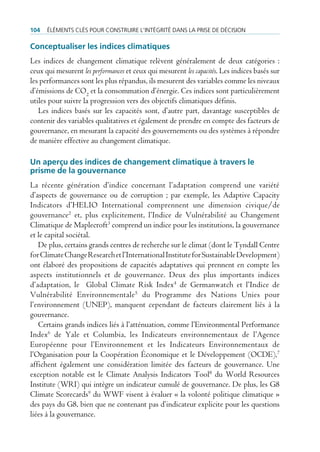 104   ÉlÉments clÉs pour construire l’intÉgritÉ dans la prise de dÉcision

Conceptualiser les indices climatiques
Les indices de changement climatique relèvent généralement de deux catégories :
ceux qui mesurent les performances et ceux qui mesurent les capacités. Les indices basés sur
les performances sont les plus répandus, ils mesurent des variables comme les niveaux
d’émissions de CO2 et la consommation d’énergie. Ces indices sont particulièrement
utiles pour suivre la progression vers des objectifs climatiques définis.
   Les indices basés sur les capacités sont, d’autre part, davantage susceptibles de
contenir des variables qualitatives et également de prendre en compte des facteurs de
gouvernance, en mesurant la capacité des gouvernements ou des systèmes à répondre
de manière effective au changement climatique.

Un aperçu des indices de changement climatique à travers le
prisme de la gouvernance
La récente génération d’indice concernant l’adaptation comprend une variété
d’aspects de gouvernance ou de corruption ; par exemple, les Adaptive Capacity
Indicators d’HELIO International comprennent une dimension civique/de
gouvernance2 et, plus explicitement, l’Indice de Vulnérabilité au Changement
Climatique de Maplecroft3 comprend un indice pour les institutions, la gouvernance
et le capital sociétal.
   De plus, certains grands centres de recherche sur le climat (dont le Tyndall Centre
for Climate Change Research et l’International Institute for Sustainable Development)
ont élaboré des propositions de capacités adaptatives qui prennent en compte les
aspects institutionnels et de gouvernance. Deux des plus importants indices
d’adaptation, le Global Climate Risk Index4 de Germanwatch et l’Indice de
Vulnérabilité Environnementale 5 du Programme des Nations Unies pour
l’environnement (UNEP), manquent cependant de facteurs clairement liés à la
gouvernance.
   Certains grands indices liés à l’atténuation, comme l’Environmental Performance
Index6 de Yale et Columbia, les Indicateurs environnementaux de l’Agence
Européenne pour l’Environnement et les Indicateurs Environnementaux de
l’Organisation pour la Coopération Économique et le Développement (OCDE),7
affichent également une considération limitée des facteurs de gouvernance. Une
exception notable est le Climate Analysis Indicators Tool8 du World Resources
Institute (WRI) qui intègre un indicateur cumulé de gouvernance. De plus, les G8
Climate Scorecards9 du WWF visent à évaluer « la volonté politique climatique »
des pays du G8, bien que ne contenant pas d’indicateur explicite pour les questions
liées à la gouvernance.
 