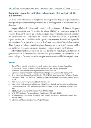 106   ÉlÉments clÉs pour construire l’intÉgritÉ dans la prise de dÉcision

arguments pour des indicateurs climatiques plus intégrés et liés
aux secteurs
Les liens entre atténuation et adaptation climatique sont de plus en plus reconnus,
une dynamique qui se reflète également dans le développement d’indicateurs dans ce
domaine.
    Intégrant à la fois des éléments de capacités et de performances, le Groupe d’experts
intergouvernemental sur l’évolution du climat (GIEC) a récemment proposé le
concept de capacité de réponse, qui inclut des aspects de gouvernance comme la structure
des institutions clés, l’attribution de l’autorité de prise de décision, la quantité de
capital sociétal, et la crédibilité et la capacité des preneurs de décisions à gérer les
informations. Cette approche conceptuelle n’en est toutefois qu’à ses balbutiements.
Il faut également élaborer des indices plus solides qui soient particulièrement sensibles
aux différents problèmes de mesure des divers secteurs affectés par le climat.
    Indépendamment du domaine ou de l’axe des indices climatiques, les facteurs de
gouvernance et la transparence doivent être prédominants en substance et en
méthodologie si l’on veut atteindre une pertinence et une crédibilité des politiques.

Notes
1.  daniel abreu travaille actuellement avec le système des nations unies en république
    dominicaine. cette contribution reflète uniquement son opinion personnelle.
2. Voir www.helio-international.org/energywatch/indicators.cfm.
3. Voir www.maplecroft.com/portfolio/climate_change/index_analysis/2010/ccvi_2010.
4. sven Harmeling, Global Climate Risk Index 2010: Who Is Most Vulnerable? Weather-Related
    Loss Events since 1990 and How Copenhagen Needs to Respond, note (bonn: germanwatch,
    2009).
5. note www.vulnerabilityindex.net/eVi_indicators.htm.
6. Yale center for environmental law and policy (centre d’étude sur le droit et la politique de
    l’environnement de Yale), « environmental performance index », à l’adresse http://epi.yale.
    edu.
7. oecd, Key Environmental Indicators (paris: oecd, 2008).
8. Wri, CAIT: Indicator Framework Paper (Washington, dc: Wri, 2009).
9. WWF et allianz, G8 Climate Scorecards 2009 (gland, switzerland, and munich: WWF and
    allianz, 2009).
10. Voir info.worldbank.org/governance/wgi/index.asp.
 