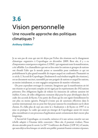3.6
Vision personnelle
Une nouvelle approche des politiques
climatiques ?
Anthony Giddens1




Je ne suis pas de ceux qui ont été déçus par l’échec des réunions sur le changement
climatique organisées à Copenhague en décembre 2009. Bien sûr, il y a eu
d’importantes conséquences négatives. L’ONU, qui organisait toute la manifestation,
a été affaiblie. Les chamailleries qui ont eu lieu entre les nations et groupes de nations
ont ébranlé l’idée que le monde puisse se rassembler pour combattre ce qui est
probablement le plus grand ensemble de risques auquel est confrontée l’humanité en
ce siècle. L’Accord de Copenhague (finalement le seul résultat tangible des réunions),
est un document succinct, rassemblé par une poignée de nations et auquel les nations,
au moins initialement, se sont engagées uniquement de manière volontaire.
   On peut cependant envisager le contraire. Imaginons que la manifestation ait été
une réussite et qu’un traité complet ait été signé par les représentants des 192 nations
présentes. Des obligations légales de réduire les émissions de carbone auraient été
établies. Certes, de telles obligations existaient déjà pour les pays développés dans le
cadre des accords de Kyoto. Une partie des États qui les ont signés formellement les
ont plus ou moins ignorés. Puisqu’il n’existe pas de sanctions effectives dans le
système international, rien ne peut être fait pour ramener les retardataires sur le droit
chemin. Il a fallu plus de sept ans entre la « finalisation » de Kyoto en 1997 et sa
mise en pratique. Le cadre qui aurait pu émerger de Copenhague aurait été encore
plus encombrant et son processus d’application aurait certainement duré encore plus
longtemps.
   L’Accord de Copenhague, en revanche, mènera-t-il à une action concrète sur une
échelle adaptée à l’énorme tâche concernée ? Bien sûr, il pourrait s’enliser. Nous
devons attendre pour le savoir. La 16ème Conférence des Parties (COP 16) à Cancún,
qui aura déjà eu lieu lorsque cet article sera publié, pourrait fournir certaines réponses.
 