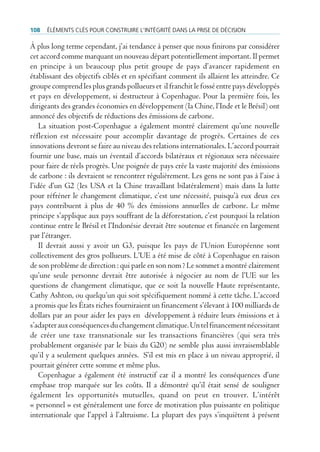 108   ÉlÉments clÉs pour construire l’intÉgritÉ dans la prise de dÉcision

À plus long terme cependant, j’ai tendance à penser que nous finirons par considérer
cet accord comme marquant un nouveau départ potentiellement important. Il permet
en principe à un beaucoup plus petit groupe de pays d’avancer rapidement en
établissant des objectifs ciblés et en spécifiant comment ils allaient les atteindre. Ce
groupe comprend les plus grands pollueurs et il franchit le fossé entre pays développés
et pays en développement, si destructeur à Copenhague. Pour la première fois, les
dirigeants des grandes économies en développement (la Chine, l’Inde et le Brésil) ont
annoncé des objectifs de réductions des émissions de carbone.
    La situation post-Copenhague a également montré clairement qu’une nouvelle
réflexion est nécessaire pour accomplir davantage de progrès. Certaines de ces
innovations devront se faire au niveau des relations internationales. L’accord pourrait
fournir une base, mais un éventail d’accords bilatéraux et régionaux sera nécessaire
pour faire de réels progrès. Une poignée de pays crée la vaste majorité des émissions
de carbone : ils devraient se rencontrer régulièrement. Les gens ne sont pas à l’aise à
l’idée d’un G2 (les USA et la Chine travaillant bilatéralement) mais dans la lutte
pour réfréner le changement climatique, c’est une nécessité, puisqu’à eux deux ces
pays contribuent à plus de 40 % des émissions annuelles de carbone. Le même
principe s’applique aux pays souffrant de la déforestation, c’est pourquoi la relation
continue entre le Brésil et l’Indonésie devrait être soutenue et financée en largement
par l’étranger.
    Il devrait aussi y avoir un G3, puisque les pays de l’Union Européenne sont
collectivement des gros pollueurs. L’UE a été mise de côté à Copenhague en raison
de son problème de direction : qui parle en son nom ? Le sommet a montré clairement
qu’une seule personne devrait être autorisée à négocier au nom de l’UE sur les
questions de changement climatique, que ce soit la nouvelle Haute représentante,
Cathy Ashton, ou quelqu’un qui soit spécifiquement nommé à cette tâche. L’accord
a promis que les États riches fourniraient un financement s’élevant à 100 milliards de
dollars par an pour aider les pays en développement à réduire leurs émissions et à
s’adapter aux conséquences du changement climatique. Un tel financement nécessitant
de créer une taxe transnationale sur les transactions financières (qui sera très
probablement organisée par le biais du G20) ne semble plus aussi invraisemblable
qu’il y a seulement quelques années. S’il est mis en place à un niveau approprié, il
pourrait générer cette somme et même plus.
    Copenhague a également été instructif car il a montré les conséquences d’une
emphase trop marquée sur les coûts. Il a démontré qu’il était sensé de souligner
également les opportunités mutuelles, quand on peut en trouver. L’intérêt
« personnel » est généralement une force de motivation plus puissante en politique
internationale que l’appel à l’altruisme. La plupart des pays s’inquiètent à présent
 