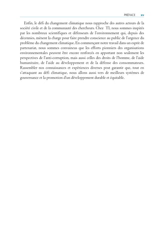 PrÉFACe    xv

   Enfin, le défi du changement climatique nous rapproche des autres acteurs de la
société civile et de la communauté des chercheurs. Chez TI, nous sommes inspirés
par les nombreux scientifiques et défenseurs de l’environnement qui, depuis des
décennies, mènent la charge pour faire prendre conscience au public de l’urgence du
problème du changement climatique. En commençant notre travail dans un esprit de
partenariat, nous sommes convaincus que les efforts pionniers des organisations
environnementales peuvent être encore renforcés en apportant non seulement les
perspectives de l’anti-corruption, mais aussi celles des droits de l’homme, de l’aide
humanitaire, de l’aide au développement et de la défense des consommateurs.
Rassembler nos connaissances et expériences diverses peut garantir que, tout en
s’attaquant au défi climatique, nous allons aussi vers de meilleurs systèmes de
gouvernance et la promotion d’un développement durable et équitable.
 