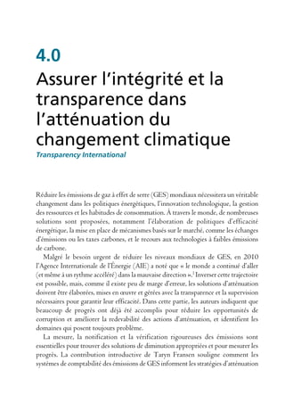 4.0
Assurer l’intégrité et la
transparence dans
l’atténuation du
changement climatique
Transparency International




Réduire les émissions de gaz à effet de serre (GES) mondiaux nécessitera un véritable
changement dans les politiques énergétiques, l’innovation technologique, la gestion
des ressources et les habitudes de consommation. À travers le monde, de nombreuses
solutions sont proposées, notamment l’élaboration de politiques d’efficacité
énergétique, la mise en place de mécanismes basés sur le marché, comme les échanges
d’émissions ou les taxes carbones, et le recours aux technologies à faibles émissions
de carbone.
   Malgré le besoin urgent de réduire les niveaux mondiaux de GES, en 2010
l’Agence Internationale de l’Énergie (AIE) a noté que « le monde a continué d’aller
(et même à un rythme accéléré) dans la mauvaise direction ».1 Inverser cette trajectoire
est possible, mais, comme il existe peu de marge d’erreur, les solutions d’atténuation
doivent être élaborées, mises en œuvre et gérées avec la transparence et la supervision
nécessaires pour garantir leur efficacité. Dans cette partie, les auteurs indiquent que
beaucoup de progrès ont déjà été accomplis pour réduire les opportunités de
corruption et améliorer la redevabilité des actions d’atténuation, et identifient les
domaines qui posent toujours problème.
   La mesure, la notification et la vérification rigoureuses des émissions sont
essentielles pour trouver des solutions de diminution appropriées et pour mesurer les
progrès. La contribution introductive de Taryn Fransen souligne comment les
systèmes de comptabilité des émissions de GES informent les stratégies d’atténuation
 