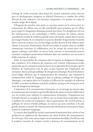Assurer l’intégrité et lA trAnspArence     115

l’échange de crédits sectoriels (dans lequel des secteurs industriels entiers dans les
pays en développement atteignent un plafond d’émissions et vendent des crédits
dérivant de cette réduction) sera fructueux uniquement si le système est conçu de
manière intègre dès le départ.
    S’éloignant des marchés, cette partie se concentre ensuite sur le secteur privé. La
communauté des affaires joue un rôle considérable pour permettre que les efforts
pour stopper le changement climatique portent leurs fruits. Un changement réel vers
des infrastructures et des technologies à faibles émissions de carbone menace
cependant les intérêts de nombreux grands acteurs du marché, surtout dans le secteur
des énergies fossiles. Si ces entreprises ne peuvent identifier d’opportunités de profits
dans ce nouveau contexte, il y a un fort danger qu’elles abusent de leur influence pour
ralentir le processus d’atténuation. David Levy étudie la manière dont les modèles
commerciaux innovants, la collaboration avec les acteurs du secteur privé et les
signaux politiques prévisibles au niveau local, national et international peuvent
continuer à impliquer positivement l’industrie dans une transition vers un avenir à
faibles émissions de carbone.
    Enfin, la responsabilité des entreprises dans la réponse au changement climatique
doit s’améliorer. Si la réduction des émissions reste l’activité d’atténuation la plus
importante que les entreprises puissent mener, il est important de reconnaître que les
bénéfices de l’atténuation sont de plus en plus façonnés par l’implication des
entreprises dans la politique publique de changement climatique. Ryan Schuchard et
Laura Ediger affirment que la communication des entreprises, qui comprend la
communication solide de l’engagement dans la politique publique de changement
climatique, a un impact direct sur l’étendue et l’efficacité des stratégies de réduction
de GES, et est donc un élément central des meilleures pratiques des entreprises sur la
scène du changement climatique.
    L’importance de la communication d’entreprise est un message qui résonne dans
la communauté anti-corruption, qui travaille depuis des années en étroite collaboration
avec les sociétés pour améliorer la communication d’entreprise. Transparencia por
Colombia fournit un exemple de ces efforts, avec un résumé d’une étude pilote visant
à améliorer les normes de transparence dans la gouvernance des sociétés privées et
publiques de services d’utilité publique, un exercice qui peut contribuer à de plus
grandes attentes en matière de communication des informations concernant le climat,
comme le rendement énergétique.
    La mesure dans laquelle les sociétés représentent honnêtement leurs actions et leur
production est également liée directement aux choix d’achats des consommateurs,
des choix qui, à leur tour, ont un impact sur les émissions mondiales. Fred Pearce suit
la tendance constante de certaines sociétés à fourvoyer les consommateurs sur les
 