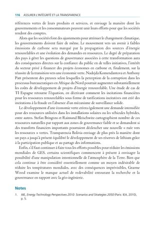 116    Assurer l’intégrité et lA trAnspArence

références vertes de leurs produits et services, et envisage la manière dont les
gouvernements et les consommateurs peuvent unir leurs efforts pour que les sociétés
rendent des comptes.
   Alors que les sociétés font des ajustements pour atténuer le changement climatique,
les gouvernements doivent faire de même. Le mouvement vers un avenir à faibles
émissions de carbone sera marqué par la propagation des sources d’énergie
renouvelables et une évolution des demandes en ressources. Le degré de préparation
des pays à gérer les questions de gouvernance associées à cette transformation aura
des conséquences directes sur la confiance du public en de telles initiatives, l’intérêt
du secteur privé à financer des projets économes en carbone et, finalement, sur la
réussite de la transition vers une économie verte. Nadejda Komendantova et Anthony
Patt présentent des preuves selon lesquelles la perception de la corruption dans les
processus bureaucratiques en Afrique du Nord pourrait augmenter substantiellement
les coûts de développement de projets d’énergie renouvelable. Une étude de cas de
TI Espagne retourne l’équation, en décrivant comment les incitations financières
pour les ressources renouvelables sous forme de tarifications incitatives ont créé des
incitations à la fraude en l’absence d’un mécanisme de surveillance solide.
   Le développement d’une économie verte créera également une demande intensifiée
pour des ressources utilisées dans les installations solaires ou les véhicules hybrides,
entre autres. Stefan Bringezu et Raimund Bleischwitz cartographient nombre de ces
ressources naturelles par rapport aux zones de gouvernance faible et se demandent si
des transferts financiers importants pourraient déclencher une nouvelle « ruée vers
les ressources » vertes. Transparencia Bolivia envisage de plus près la manière dont
un pays a jusqu’à présent équilibré le développement de ses réserves de lithium grâce
à la participation publique et au partage des informations.
   Enfin, s’il faut continuer à faire tous les efforts possibles pour réduire les émissions
mondiales de GES, certains scientifiques commencent à présent à envisager la
possibilité d’une manipulation intentionnelle de l’atmosphère de la Terre. Bien que
cela continue à être considéré essentiellement comme un moyen indésirable de
réduire les températures mondiales, avec des conséquences imprévisibles, Graeme
Wood examine le manque actuel de redevabilité entourant la recherche et la
gouvernance en rapport avec la géo-ingénierie.

Notes
1.    Aie, Energy Technology Perspectives 2010: Scenarios and Strategies 2050 (paris: ieA, 2010),
      p. 5.
 
