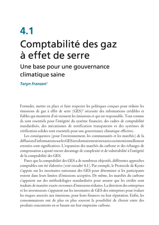 4.1
Comptabilité des gaz
à effet de serre
Une base pour une gouvernance
climatique saine
Taryn Fransen1




Formuler, mettre en place et faire respecter les politiques conçues pour réduire les
émissions de gaz à effet de serre (GES)2 nécessite des informations crédibles et
fiables qui montrent d’où viennent les émissions et qui est responsable. Tout comme
ils sont essentiels pour l’intégrité du système financier, des cadres de comptabilité
standardisés, des mécanismes de notification transparents et des systèmes de
vérification solides sont essentiels pour une gouvernance climatique effective.
    Les conséquences (pour l’environnement, les communautés et les marchés) de la
diffusion d’informations sur les GES involontairement inexactes ou intentionnellement
erronées sont significatives. L’expansion des marchés du carbone et des échanges de
compensation a ajouté encore davantage de complexité et de vulnérabilité à l’intégrité
de la comptabilité des GES.
    Parce que la comptabilité des GES a de nombreux objectifs, différentes approches
comptables ont été élaborées (voir encadré 4.1). Par exemple, le Protocole de Kyoto
s’appuie sur les inventaires nationaux des GES pour déterminer si les participants
restent dans leurs limites d’émissions acceptées. De même, les marchés du carbone
s’appuient sur des méthodologies standardisées pour assurer que les crédits sont
traduits de manière exacte en tonnes d’émissions réduites. La direction des entreprises
et les investisseurs s’appuient sur les inventaires de GES des entreprises pour évaluer
les risques associés aux émissions, pour leurs finances ou leur réputation. Enfin, les
consommateurs ont de plus en plus souvent la possibilité de choisir entre des
produits concurrents en se basant sur leur empreinte carbone.
 