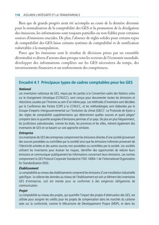 118   Assurer l’intégrité et lA trAnspArence

   Bien que de grands progrès aient été accomplis au cours de la dernière décennie
pour la normalisation de la comptabilité des GES et la promotion de la divulgation
des émissions, les informations sont toujours partielles ou non fiables pour certaines
sources d’émissions cruciales. De plus, l’absence de règles solides pour certains types
de comptabilité des GES laisse certains systèmes de comptabilité et de notification
vulnérables à la manipulation.
   Parce que les émissions sont le résultat de décisions prises par un ensemble
décentralisé et divers d’acteurs dans presque tous les secteurs de l’économie mondiale,
développer des informations complètes sur les GES nécessitera du temps, des
investissements financiers et un renforcement des compétences.


  encadré 4.1 Principaux types de cadres comptables pour les GeS
  National
  Les inventaires nationaux de GES, requis par les parties à la Convention-cadre des Nations unies
  sur le changement climatique (CCNUCC), sont conçus pour documenter toutes les émissions et
  réductions causées par l’homme au sein d’un même pays. Les méthodes d’inventaire sont décidées
  par la Conférence des Parties (CDP) à la CCNUCC, et les méthodologies sont élaborées par le
  Groupe d’experts intergouvernemental sur l’évolution du climat (GIEC)3. Le Protocole de Kyoto a
  des règles de comptabilité supplémentaires qui déterminent quelles sources et quels pièges4
  comptent dans la quantité assignée d’émissions permises d’un pays. De plus en plus fréquemment,
  les juridictions subnationales, comme les états, les provinces et les villes, mènent également des
  inventaires de GES en se basant sur une approche similaire.
  Entreprise
  Les inventaires de GES des entreprises comprennent les émissions directes d’une société (provenant
  des sources possédées ou contrôlées par la société) ainsi que les émissions indirectes provenant de
  l’électricité achetée et des autres sources non possédées ou contrôlées par la société. Les sociétés
  utilisent les inventaires pour évaluer les risques, identifier des opportunités de réduire leurs
  émissions et communiquer publiquement les informations concernant leurs émissions. Les normes
  comprennent la GES Protocol Corporate Standard et l’ISO 14064-1 de l’International Organization
  for Standardization (ISO).
  Établissement
  La comptabilité au niveau des établissements comprend les émissions d’une installation industrielle
  spécifique : la collecte des données au niveau de l’établissement est soit un élément des inventaires
  GES d’entreprise, soit est menée pour se conformer à des exigences obligatoires de
  communication.
  Projet
  La comptabilité au niveau des projets, qui quantifie l’impact des projets d’atténuation des GES, est
  utilisée pour assigner les crédits pour les projets de compensation dans les marchés du carbone
  axés sur la conformité, comme le Mécanisme de Développement Propre (MDP), et dans les
 