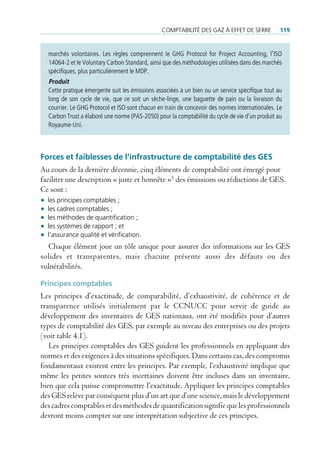 comptAbilité des gAz à effet de serre            119


  marchés volontaires. Les règles comprennent le GHG Protocol for Project Accounting, l’ISO
  14064-2 et le Voluntary Carbon Standard, ainsi que des méthodologies utilisées dans des marchés
  spécifiques, plus particulièrement le MDP.
  Produit
  Cette pratique émergente suit les émissions associées à un bien ou un service spécifique tout au
  long de son cycle de vie, que ce soit un sèche-linge, une baguette de pain ou la livraison du
  courrier. Le GHG Protocol et ISO sont chacun en train de concevoir des normes internationales. Le
  Carbon Trust a élaboré une norme (PAS-2050) pour la comptabilité du cycle de vie d’un produit au
  Royaume-Uni.



Forces et faiblesses de l’infrastructure de comptabilité des GeS
Au cours de la dernière décennie, cinq éléments de comptabilité ont émergé pour
faciliter une description « juste et honnête »5 des émissions ou réductions de GES.
Ce sont :
• les principes comptables ;
• les cadres comptables ;
• les méthodes de quantification ;
• les systèmes de rapport ; et
• l’assurance qualité et vérification.
   Chaque élément joue un rôle unique pour assurer des informations sur les GES
solides et transparentes, mais chacune présente aussi des défauts ou des
vulnérabilités.

Principes comptables
Les principes d’exactitude, de comparabilité, d’exhaustivité, de cohérence et de
transparence utilisés initialement par le CCNUCC pour servir de guide au
développement des inventaires de GES nationaux, ont été modifiés pour d’autres
types de comptabilité des GES, par exemple au niveau des entreprises ou des projets
(voir table 4.1).
   Les principes comptables des GES guident les professionnels en appliquant des
normes et des exigences à des situations spécifiques. Dans certains cas, des compromis
fondamentaux existent entre les principes. Par exemple, l’exhaustivité implique que
même les petites sources très incertaines doivent être incluses dans un inventaire,
bien que cela puisse compromettre l’exactitude. Appliquer les principes comptables
des GES relève par conséquent plus d’un art que d’une science, mais le développement
des cadres comptables et des méthodes de quantification signifie que les professionnels
devront moins compter sur une interprétation subjective de ces principes.
 