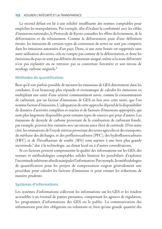 122   Assurer l’intégrité et lA trAnspArence

   Le second défaut est lié à une solidité insuffisante des normes comptables pour
empêcher les manipulations. Par exemple, afin d’évaluer la conformité avec les cibles
d’émissions nationales, le Protocole de Kyoto considère les effets du boisement, de la
déforestation et du reboisement. Comme la déforestation jouit d’une définition
étroite, les émissions de certains types de conversion de terres ne sont pas comptées
dans les émissions autorisées d’un pays. Donc, si une zone boisée est supprimée sans
autre utilisation des terres, cela ne compte pas comme de la déforestation, et donc les
émissions du pays ne sont pas débitées du montant assigné, même si la zone déforestée
n’est pas replantée ou ne retrouve pas sa couverture forestière et son niveau de
stockage carbone originels.8

Méthodes de quantification
Bien qu’il soit parfois possible de mesurer les émissions de GES directement dans les
conduites, il est beaucoup plus répandu et économique de calculer les émissions en
multipliant une unité d’une activité communément suivie, comme la consommation
de carburant, par un facteur d’émissions de GES en lien avec cette unité, que l’on
nomme facteur d’émissions. L’adéquation de cette approche dépend de la disponibilité
de données d’activités complètes et exactes et de facteurs d’émissions appropriés, qui
sont plus largement disponibles pour certains types de sources que pour d’autres. Les
émissions de dioxyde de carbone provenant de la combustion de carburant fossile,
par exemple, peuvent être estimées avec un niveau assez élevé de certitude. D’un autre
côté, les estimations de l’oxyde nitreux provenant des terres agricoles et des transports,
du méthane des décharges, et des perfluorocarbures (PFC), des hydrofluorocarbures
(HFC) et de l’hexafluorure de soufre (SF6) sont sujettes à une bien plus grande
incertitude,9 due à la technologie, au climat local ou à d’autres considérations.
    Si ces facteurs peuvent compromettre la qualité des informations sur les GES, des
normes et méthodologies comptables solides limitent les possibilités d’exploiter
l’incertitude inhérente afin de manipuler l’information. Par exemple, les méthodologies
de quantification pour les projets de compensation exigent généralement une
procédure pour calculer les facteurs d’émissions et pour estimer les réductions de
manière prudente.

Systèmes d’informations
Les systèmes d’informations collectent les informations sur les GES et les rendent
accessibles à un éventail de parties prenantes, comprenant les agences de régulation,
les programmes d’informations des GES ou le public. La communication des
informations peut être obligatoire ou volontaire et, bien qu’une grande quantité des
 