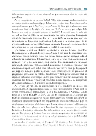 comptAbilité des gAz à effet de serre     123

informations rapportées soient disponibles publiquement, elles ne sont pas
complètes.
   Au niveau national, les parties à la CCNUCC doivent rapporter leurs émissions
au secrétariat soit annuellement (pays de l’Annexe I) soit au bout de quelques années,
comme déterminé par la CDP (pays non-Annexe I). Bien que la plupart des pays
non-Annexe I suivent les règles d’inventaire de l’IPPC, ils ne sont pas obligés de le
faire, ce qui rend les rapports variables en qualité.10 Toutefois, dans le cadre des
Accords de Cancún 2010, les pays non-Annexe I devraient soumettre des rapports
actualisés bisannuels contenant les inventaires GES nationaux ainsi que des
informations sur les actions d’atténuation, les besoins et le soutien reçu.11 Cette
révision améliorerait fortement la séquence temporelle des données disponibles, bien
qu’il ne soit pas sûr que cela améliorerait la qualité des inventaires.
   Les capacités sont un obstacle substantiel à une notification complète.
Historiquement, la plupart des pays non-Annexe I ont traité les inventaires GES
comme des projets ponctuels plutôt que comme des programmes continus. Cela est
cohérent avec le mécanisme de financement fourni via le Fonds pour l’environnement
mondial (FEM), qui a été conçu pour soutenir les communications nationales
individuelles plutôt que l’établissement de programmes d’inventaires continus.12 Par
conséquent, l’argent a été utilisé pour embaucher des experts pour qu’ils préparent
des rapports uniques, plutôt qu’investi dans l’établissement de processus et
programmes permanents de collectes des données.13 Tant que le financement et les
capacités techniques ne seront pas ajustées pour permettre aux pays non-Annexe I de
soumettre des données régulières et complètes, il sera impossible de comprendre
pleinement les tendances d’émissions nationales et régionales.
   Au niveau sub-national, la communication d’informations au niveau des
établissements est en général requise dans les pays où les émissions de GES sont ou
seront prochainement réglementées ; c’est-à-dire l’Australie, le Canada, l’UE, le
Japon et, à partir de 2010, les USA. Les lois de communication ne couvrent pas
toutes les sources : les régulateurs exigent généralement des rapports concernant les
sources qui produisent une part non négligeable des émissions totales. Les pays en
développement n’exigent généralement pas de rapports au niveau des établissements,
bien que cela puisse changer, avec davantage de pays envisageant de nouvelles
limitations d’émissions nationales. Les informations au niveau des établissements
peuvent être rendues publiques, bien que certains programmes en dispensent les
sociétés si cette communication est susceptible de compromettre la confidentialité
d’informations commerciales.
   Un nombre croissant de sociétés divulguent volontairement leurs émissions, une
tendance poussée par les demandes des actionnaires et des investisseurs, l’établissement
 