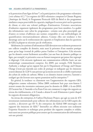 124   Assurer l’intégrité et lA trAnspArence

et la protection d’une ligne de base14, et la participation à des programmes volontaires
(voir schéma 4.1).15 Les registres de GES volontaires comptent le Climate Registry
(Amérique du Nord), le Programme Protocole GES du Brésil et des programmes
similaires conçus pour établir les capacités, impliquer le secteur privé sur les questions
de climat, et créer une volonté publique d’atténuation. Certaines associations
d’industries organisent également des programmes pour leurs membres. La qualité
des informations varie selon les programmes : certains sont plus prescriptifs que
d’autres en termes d’adhésion aux normes comptables et aux méthodologies de
quantification internationalement admises. Comme elles ont tendance à être
davantage axées sur le renforcement des capacités et l’implication dans les questions
de GES, la plupart ne nécessite pas de vérification.
    Idéalement, les systèmes d’informations GES devraient non seulement promouvoir
une collecte complète de données, mais aussi la présenter d’une manière pratique
pour qu’un large éventail de publics puisse l’utiliser et l’interpréter. Cela nécessite
que les données soient facilement accessibles (sur une base de données publique en
ligne, par exemple) et présentées sous un format transparent qui puisse être regroupé
et dégroupé. Cela nécessite également une communication réfléchie basée sur une
terminologie communément comprise. En 2009, par exemple, l’UK Statistics
Authority a indiqué qu’un rapport fait par le Department of Energy and Climate
Change n’avait pas répondu aux codes de pratique en indiquant que les émissions
avaient diminué de 12,8 % sans préciser qu’au moins un tiers de ce chiffre représentait
des achats de crédits de carbone. Même si ces données étaient correctes, l’autorité a
souligné que des lecteurs non experts pourraient mal les interpréter.16
    En général, la tendance va clairement vers l’augmentation des rapports GES,
obligatoires comme volontaires. Début 2009, seulement huit pays non-Annexe I
avaient soumis des inventaires nationaux pour les données de 2000 ; à la mi-2010,
25 l’avaient fait. L’Australie et les États-Unis ont commencé à exiger des rapports au
niveau des établissements, et le Canada a abaissé le seuil d’émissions à partir duquel
les rapports deviennent obligatoires.
    Au niveau des entreprises, le Carbon Disclosure Project, qui agit au nom de 475
investisseurs institutionnels pour solliciter des informations sur les GES auprès des
sociétés, a découvert que 83 % des entreprises du Global 500 interrogées ont
rapporté des émissions de GES.17 Intensifier ces efforts nécessite non seulement
l’expertise financière et technique pour produire des rapports complets et solides,
mais aussi une pression publique pour assurer que la communication des informations
soit une priorité.
 