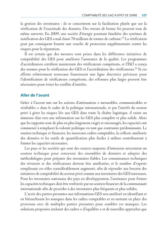 comptAbilité des gAz à effet de serre    127

la gestion des inventaires : ils se concentrent sur la facilitation plutôt que sur la
vérification de l’exactitude des données. Des erreurs de bonne foi peuvent tout de
même survenir. En 2009, une société d’énergie pourtant familière des systèmes de
notification des GES a mal classé 70 millions de tonnes de carbone.23 La vérification
peut par conséquent fournir une couche de protection supplémentaire contre les
risques pour la réputation.
    Il est certain que des mesures sont prises dans les différentes initiatives de
comptabilité des GES pour améliorer l’assurance de la qualité. Les programmes
d’accréditation certifient maintenant des vérificateurs compétents, et l’ISO a conçu
des normes pour la vérification des GES et l’accréditation des vérificateurs.24 Si ces
efforts relativement nouveaux fournissent une ligne directrice précieuse pour
l’identification de vérificateurs compétents, des réformes plus larges peuvent être
nécessaires pour éviter les conflits d’intérêts.

aller de l’avant
Grâce à l’accent mis sur les actions d’atténuation « mesurables, communicables et
vérifiables » dans le cadre de la politique internationale, et par l’intérêt du secteur
privé à gérer les risques liés aux GES dans toute la chaîne logistique, il existe un
immense élan vers une information sur les GES plus complète et plus solide. Alors
que les rapports sont de plus en plus largement exigés et encouragés, les capacités ont
commencé à remplacer la volonté politique en tant que contrainte prédominante. Le
soutien technique et financier, les nouveaux cadres comptables, la collecte améliorée
des données et les outils de quantification plus faciles à utiliser contribueront à
former les capacités nécessaires.
   Les pays et les sociétés qui sont des sources majeures d’émissions nécessitent un
soutien technique pour concevoir des ensembles de données et adopter des
méthodologies pour préparer des inventaires fiables. Les connaissances techniques
des réviseurs et des vérificateurs doivent être améliorées, et le nombre d’experts
remplissant ces rôles considérablement augmenté, afin de répondre aux besoins des
initiatives de comptabilité du secteur privé comme aux inventaires des GES nationaux.
Pour les inventaires nationaux des pays en développement, l’assistance pour former
les capacités techniques doit être renforcée par un soutien financier de la communauté
internationale afin de procéder à des inventaires plus fréquents et plus solides.
   L’accès des parties prenantes aux informations GES sera amélioré en identifiant et
en hiérarchisant les manques dans les cadres comptables et en mettant en place des
processus avec de multiples parties prenantes pour combler ces manques. Les
solutions proposées incluent des cadres « d’équilibre » et de nouvelles approches que
 