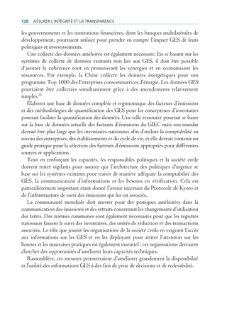 128   Assurer l’intégrité et lA trAnspArence

les gouvernements et les institutions financières, dont les banques multilatérales de
développement, pourraient utiliser pour prendre en compte l’impact GES de leurs
politiques et investissements.
   Une collecte des données améliorée est également nécessaire. En se basant sur les
systèmes de collecte de données existants non liés aux GES, il doit être possible
d’assurer la cohérence tout en promouvant les synergies et en économisant les
ressources. Par exemple, la Chine collecte les données énergétiques pour son
programme Top 1000 des Entreprises consommatrices d’énergie. Les données GES
pourraient être collectées simultanément grâce à des amendements relativement
simples.25
   Élaborer une base de données complète et ergonomique des facteurs d’émissions
et des méthodologies de quantification des GES pour les concepteurs d’inventaires
pourrait faciliter la quantification des données. Une telle ressource pourrait se baser
sur la base de données actuelle des facteurs d’émissions du GIEC mais son mandat
devrait être plus large que les inventaires nationaux afin d’inclure la comptabilité au
niveau des entreprises, des établissements et du cycle de vie, et elle devrait contenir un
guide pratique pour la sélection des facteurs d’émissions appropriés pour différentes
sources et applications.
   Tout en renforçant les capacités, les responsables politiques et la société civile
doivent rester vigilants pour assurer que l’architecture des politiques d’urgence se
base sur les systèmes existants pour traiter de manière adéquate la comptabilité des
GES, la communication d’informations et les besoins en vérification. Cela est
particulièrement important étant donné l’avenir incertain du Protocole de Kyoto et
de l’infrastructure de suivi des émissions qui lui est associée.
   La communauté mondiale doit œuvrer pour des pratiques améliorées dans la
communication des émissions et des retraits concernant les changements d’utilisation
des terres. Des normes communes sont également nécessaires pour que les registres
nationaux fassent le suivi des inventaires, des unités de réduction et des transactions
associées. Le rôle que jouent les organisations de la société civile en exigeant l’accès
aux informations sur les GES et en les déployant pour attirer l’attention sur les
bonnes et les mauvaises pratiques est également essentiel : ces organisations devraient
chercher des opportunités d’améliorer leurs capacités techniques.
   Rassemblées, ces mesures permettraient d’améliorer grandement la disponibilité
et l’utilité des informations GES à des fins de prise de décisions et de redevabilité.
 