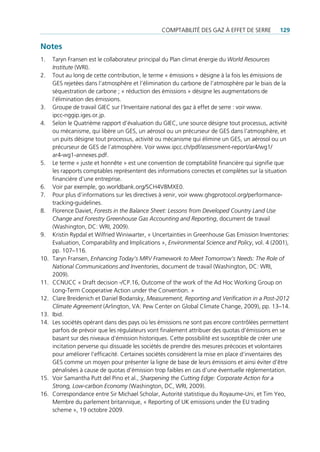 comptAbilité des gAz à effet de serre          129

Notes
1.    taryn fransen est le collaborateur principal du plan climat énergie du World Resources
      Institute (Wri).
2.    tout au long de cette contribution, le terme « émissions » désigne à la fois les émissions de
      ges rejetées dans l’atmosphère et l’élimination du carbone de l’atmosphère par le biais de la
      séquestration de carbone ; « réduction des émissions » désigne les augmentations de
      l’élimination des émissions.
3.    groupe de travail giec sur l’inventaire national des gaz à effet de serre : voir www.
      ipcc-nggip.iges.or.jp.
4.    selon le Quatrième rapport d’évaluation du giec, une source désigne tout processus, activité
      ou mécanisme, qui libère un ges, un aérosol ou un précurseur de ges dans l’atmosphère, et
      un puits désigne tout processus, activité ou mécanisme qui élimine un ges, un aérosol ou un
      précurseur de ges de l’atmosphère. Voir www.ipcc.ch/pdf/assessment-report/ar4/wg1/
      ar4-wg1-annexes.pdf.
5.    le terme « juste et honnête » est une convention de comptabilité financière qui signifie que
      les rapports comptables représentent des informations correctes et complètes sur la situation
      financière d’une entreprise.
6.    Voir par exemple, go.worldbank.org/scH4V8mXe0.
7.    pour plus d’informations sur les directives à venir, voir www.ghgprotocol.org/performance-
      tracking-guidelines.
8.    florence daviet, Forests in the Balance Sheet: Lessons from Developed Country Land Use
      Change and Forestry Greenhouse Gas Accounting and Reporting, document de travail
      (Washington, dc: Wri, 2009).
9.    Kristin rypdal et Wilfried Winiwarter, « uncertainties in greenhouse gas emission inventories:
      evaluation, comparability and implications », Environmental Science and Policy, vol. 4 (2001),
      pp. 107–116.
10.   taryn fransen, Enhancing Today’s MRV Framework to Meet Tomorrow’s Needs: The Role of
      National Communications and Inventories, document de travail (Washington, dc: Wri,
      2009).
11.   ccnucc « draft decision -/cp.16, outcome of the work of the Ad Hoc Working group on
      long-term cooperative Action under the convention. »
12.   clare breidenich et daniel bodansky, Measurement, Reporting and Verification in a Post-2012
      Climate Agreement (Arlington, VA: pew center on global climate change, 2009), pp. 13–14.
13.   ibid.
14.   les sociétés opérant dans des pays où les émissions ne sont pas encore contrôlées permettent
      parfois de prévoir que les régulateurs vont finalement attribuer des quotas d‘émissions en se
      basant sur des niveaux d‘émission historiques. cette possibilité est susceptible de créer une
      incitation perverse qui dissuade les sociétés de prendre des mesures précoces et volontaires
      pour améliorer l’efficacité. certaines sociétés considèrent la mise en place d’inventaires des
      ges comme un moyen pour présenter la ligne de base de leurs émissions et ainsi éviter d’être
      pénalisées à cause de quotas d’émission trop faibles en cas d’une éventuelle réglementation.
15.   Voir samantha putt del pino et al., Sharpening the Cutting Edge: Corporate Action for a
      Strong, Low-carbon Economy (Washington, dc, Wri, 2009).
16.   correspondance entre sir michael scholar, Autorité statistique du royaume-uni, et tim Yeo,
      membre du parlement britannique, « reporting of uK emissions under the eu trading
      scheme », 19 octobre 2009.
 