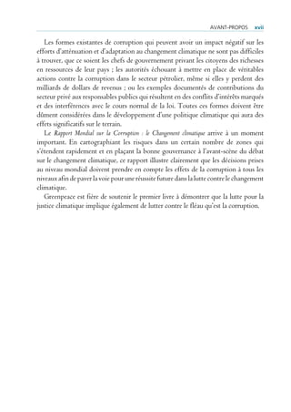 AvANT-PrOPOs      xvii

   Les formes existantes de corruption qui peuvent avoir un impact négatif sur les
efforts d’atténuation et d’adaptation au changement climatique ne sont pas difficiles
à trouver, que ce soient les chefs de gouvernement privant les citoyens des richesses
en ressources de leur pays ; les autorités échouant à mettre en place de véritables
actions contre la corruption dans le secteur pétrolier, même si elles y perdent des
milliards de dollars de revenus ; ou les exemples documentés de contributions du
secteur privé aux responsables publics qui résultent en des conflits d’intérêts marqués
et des interférences avec le cours normal de la loi. Toutes ces formes doivent être
dûment considérées dans le développement d’une politique climatique qui aura des
effets significatifs sur le terrain.
   Le Rapport Mondial sur la Corruption : le Changement climatique arrive à un moment
important. En cartographiant les risques dans un certain nombre de zones qui
s’étendent rapidement et en plaçant la bonne gouvernance à l’avant-scène du débat
sur le changement climatique, ce rapport illustre clairement que les décisions prises
au niveau mondial doivent prendre en compte les effets de la corruption à tous les
niveaux afin de paver la voie pour une réussite future dans la lutte contre le changement
climatique.
   Greenpeace est fière de soutenir le premier livre à démontrer que la lutte pour la
justice climatique implique également de lutter contre le fléau qu’est la corruption.
 
