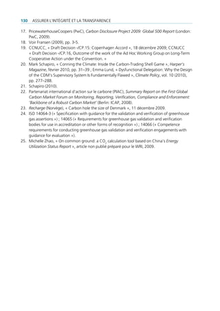 130   ASSURER L’INTéGRITé ET LA TRANSPARENCE

17. PricewaterhouseCoopers (PwC), Carbon Disclosure Project 2009: Global 500 Report (London:
    PwC, 2009).
18. Voir Fransen (2009), pp. 3-5.
19. CCNUCC, « Draft Decision -/CP.15: Copenhagen Accord », 18 décembre 2009; CCNUCC
    « Draft Decision -/CP.16, Outcome of the work of the Ad Hoc Working Group on Long-Term
    Cooperative Action under the Convention. »
20. Mark Schapiro, « Conning the Climate: Inside the Carbon-Trading Shell Game », Harper’s
    Magazine, février 2010, pp. 31–39 ; Emma Lund, « Dysfunctional Delegation: Why the Design
    of the CDM‘s Supervisory System Is Fundamentally Flawed », Climate Policy, vol. 10 (2010),
    pp. 277–288.
21. Schapiro (2010).
22. Partenariat international d’action sur le carbone (PIAC), Summary Report on the First Global
    Carbon Market Forum on Monitoring, Reporting, Verification, Compliance and Enforcement:
    ’Backbone of a Robust Carbon Market’ (Berlin: ICAP, 2008).
23. Recharge (Norvège), « Carbon hole the size of Denmark », 11 décembre 2009.
24. ISO 14064-3 (« Specification with guidance for the validation and verification of greenhouse
    gas assertions ») ; 14065 (« Requirements for greenhouse gas validation and verification
    bodies for use in accreditation or other forms of recognition ») ; 14066 (« Competence
    requirements for conducting greenhouse gas validation and verification engagements with
    guidance for evaluation »).
25. Michelle Zhao, « On common ground: a CO2 calculation tool based on China’s Energy
    Utilization Status Report », article non publié préparé pour le WRI, 2009.
 