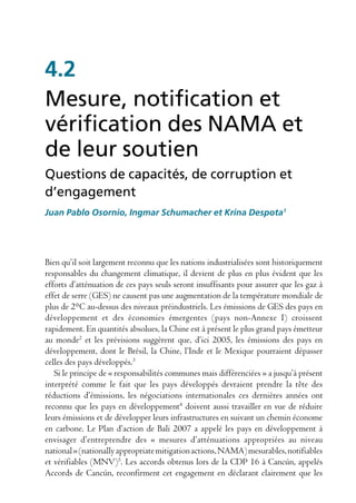 4.2
Mesure, notification et
vérification des NAMA et
de leur soutien
Questions de capacités, de corruption et
d’engagement
Juan Pablo Osornio, Ingmar Schumacher et Krina Despota1




Bien qu’il soit largement reconnu que les nations industrialisées sont historiquement
responsables du changement climatique, il devient de plus en plus évident que les
efforts d’atténuation de ces pays seuls seront insuffisants pour assurer que les gaz à
effet de serre (GES) ne causent pas une augmentation de la température mondiale de
plus de 2°C au-dessus des niveaux préindustriels. Les émissions de GES des pays en
développement et des économies émergentes (pays non-Annexe I) croissent
rapidement. En quantités absolues, la Chine est à présent le plus grand pays émetteur
au monde2 et les prévisions suggèrent que, d’ici 2005, les émissions des pays en
développement, dont le Brésil, la Chine, l’Inde et le Mexique pourraient dépasser
celles des pays développés.3
   Si le principe de « responsabilités communes mais différenciées » a jusqu’à présent
interprété comme le fait que les pays développés devraient prendre la tête des
réductions d’émissions, les négociations internationales ces dernières années ont
reconnu que les pays en développement4 doivent aussi travailler en vue de réduire
leurs émissions et de développer leurs infrastructures en suivant un chemin économe
en carbone. Le Plan d’action de Bali 2007 a appelé les pays en développement à
envisager d’entreprendre des « mesures d’atténuations appropriées au niveau
national » (nationally appropriate mitigation actions, NAMA) mesurables, notifiables
et vérifiables (MNV)5. Les accords obtenus lors de la CDP 16 à Cancún, appelés
Accords de Cancún, reconfirment cet engagement en déclarant clairement que les
 