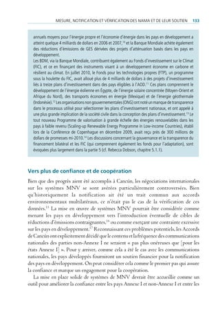 mesure, notificAtion et VérificAtion des nAmA et de leur soutien                     133


  annuels moyens pour l’énergie propre et l’économie d’énergie dans les pays en développement a
  atteint quelque 4 milliards de dollars en 2006 et 2007,10 et la Banque Mondiale achète également
  des réductions d’émissions de GES dérivées des projets d’atténuation basés dans les pays en
  développement.
  Les BDM, via la Banque Mondiale, contribuent également au Fonds d’investissement sur le Climat
  (FIC), et ce en finançant des instruments visant à un développement économe en carbone et
  résilient au climat. En juillet 2010, le Fonds pour les technologies propres (FTP), un programme
  sous la houlette du FIC, avait alloué plus de 4 milliards de dollars à des projets d’investissement
  liés à treize plans d’investissement dans des pays éligibles à l’AOD.11 Ces plans comprennent le
  développement de l’énergie éolienne en Égypte, de l’énergie solaire concentrée (Moyen-Orient et
  Afrique du Nord), des transports économes en énergie (Mexique) et de l’énergie géothermale
  (Indonésie).12 Les organisations non gouvernementales (ONG) ont noté un manque de transparence
  dans le processus utilisé pour sélectionner les plans d’investissement nationaux, et ont appelé à
  une plus grande implication de la société civile dans la conception des plans d’investissement.13 Le
  tout nouveau Programme de valorisation à grande échelle des énergies renouvelables dans les
  pays à faible revenu (Scaling-up Renewable Energy Programme in Low-income Countries), établi
  lors de la Conférence de Copenhague en décembre 2009, avait reçu près de 300 millions de
  dollars de promesses mi-2010.14 Les discussions concernant la gouvernance et la transparence du
  financement bilatéral et les FIC (qui comprennent également les fonds pour l’adaptation), sont
  évoquées plus largement dans la partie 5 (cf. Rebecca Dobson, chapitre 5.1.1).



Vers plus de confiance et de coopération
Bien que des progrès aient été accomplis à Cancún, les négociations internationales
sur les systèmes MNV se sont avérées particulièrement controversées. Bien
qu’historiquement la notification ait été un trait commun aux accords
environnementaux multilatéraux, ce n’était pas le cas de la vérification de ces
données.15 La mise en œuvre de systèmes MNV pourrait être considérée comme
menant les pays en développement vers l’introduction éventuelle de cibles de
réductions d’émissions contraignantes,16 ou comme exerçant une contrainte excessive
sur les pays en développement.17 Reconnaissant ces problèmes potentiels, les Accords
de Cancún ont explicitement décidé que le contenu et la fréquence des communications
nationales des parties non-Annexe I ne seraient « pas plus onéreuses que [pour les
états Annexe I] ». Pour y arriver, comme cela a été le cas avec les communications
nationales, les pays développés fourniront un soutien financier pour la notification
des pays en développement. On peut considérer cela comme le premier pas qui assure
la confiance et marque un engagement pour la coopération.
   La mise en place solide de systèmes de MNV devrait être accueillie comme un
outil pour améliorer la confiance entre les pays Annexe I et non-Annexe I et entre les
 