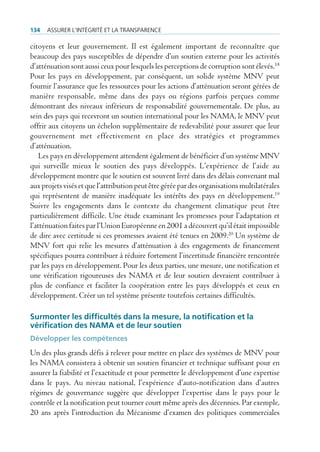 134   Assurer l’intégrité et lA trAnspArence

citoyens et leur gouvernement. Il est également important de reconnaître que
beaucoup des pays susceptibles de dépendre d’un soutien externe pour les activités
d’atténuation sont aussi ceux pour lesquels les perceptions de corruption sont élevés.18
Pour les pays en développement, par conséquent, un solide système MNV peut
fournir l’assurance que les ressources pour les actions d’atténuation seront gérées de
manière responsable, même dans des pays ou régions parfois perçues comme
démontrant des niveaux inférieurs de responsabilité gouvernementale. De plus, au
sein des pays qui recevront un soutien international pour les NAMA, le MNV peut
offrir aux citoyens un échelon supplémentaire de redevabilité pour assurer que leur
gouvernement met effectivement en place des stratégies et programmes
d’atténuation.
    Les pays en développement attendent également de bénéficier d’un système MNV
qui surveille mieux le soutien des pays développés. L’expérience de l’aide au
développement montre que le soutien est souvent livré dans des délais convenant mal
aux projets visés et que l’attribution peut être gérée par des organisations multilatérales
qui représentent de manière inadéquate les intérêts des pays en développement.19
Suivre les engagements dans le contexte du changement climatique peut être
particulièrement difficile. Une étude examinant les promesses pour l’adaptation et
l’atténuation faites par l’Union Européenne en 2001 a découvert qu’il était impossible
de dire avec certitude si ces promesses avaient été tenues en 2009.20 Un système de
MNV fort qui relie les mesures d’atténuation à des engagements de financement
spécifiques pourra contribuer à réduire fortement l’incertitude financière rencontrée
par les pays en développement. Pour les deux parties, une mesure, une notification et
une vérification rigoureuses des NAMA et de leur soutien devraient contribuer à
plus de confiance et faciliter la coopération entre les pays développés et ceux en
développement. Créer un tel système présente toutefois certaines difficultés.

Surmonter les difficultés dans la mesure, la notification et la
vérification des NaMa et de leur soutien
Développer les compétences
Un des plus grands défis à relever pour mettre en place des systèmes de MNV pour
les NAMA consistera à obtenir un soutien financier et technique suffisant pour en
assurer la fiabilité et l’exactitude et pour permettre le développement d’une expertise
dans le pays. Au niveau national, l’expérience d’auto-notification dans d’autres
régimes de gouvernance suggère que développer l’expertise dans le pays pour le
contrôle et la notification peut tourner court même après des décennies. Par exemple,
20 ans après l’introduction du Mécanisme d’examen des politiques commerciales
 
