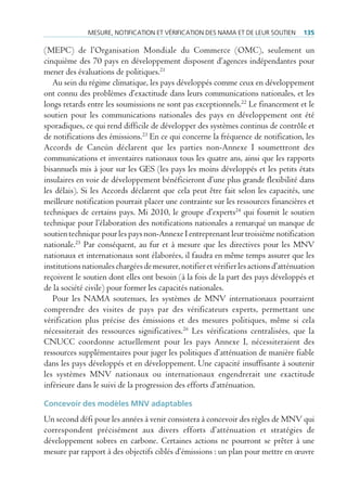 mesure, notificAtion et VérificAtion des nAmA et de leur soutien         135

(MEPC) de l’Organisation Mondiale du Commerce (OMC), seulement un
cinquième des 70 pays en développement disposent d’agences indépendantes pour
mener des évaluations de politiques.21
   Au sein du régime climatique, les pays développés comme ceux en développement
ont connu des problèmes d’exactitude dans leurs communications nationales, et les
longs retards entre les soumissions ne sont pas exceptionnels.22 Le financement et le
soutien pour les communications nationales des pays en développement ont été
sporadiques, ce qui rend difficile de développer des systèmes continus de contrôle et
de notifications des émissions.23 En ce qui concerne la fréquence de notification, les
Accords de Cancún déclarent que les parties non-Annexe I soumettront des
communications et inventaires nationaux tous les quatre ans, ainsi que les rapports
bisannuels mis à jour sur les GES (les pays les moins développés et les petits états
insulaires en voie de développement bénéficieront d’une plus grande flexibilité dans
les délais). Si les Accords déclarent que cela peut être fait selon les capacités, une
meilleure notification pourrait placer une contrainte sur les ressources financières et
techniques de certains pays. Mi 2010, le groupe d’experts24 qui fournit le soutien
technique pour l’élaboration des notifications nationales a remarqué un manque de
soutien technique pour les pays non-Annexe I entreprenant leur troisième notification
nationale.25 Par conséquent, au fur et à mesure que les directives pour les MNV
nationaux et internationaux sont élaborées, il faudra en même temps assurer que les
institutions nationales chargées de mesurer, notifier et vérifier les actions d’atténuation
reçoivent le soutien dont elles ont besoin (à la fois de la part des pays développés et
de la société civile) pour former les capacités nationales.
   Pour les NAMA soutenues, les systèmes de MNV internationaux pourraient
comprendre des visites de pays par des vérificateurs experts, permettant une
vérification plus précise des émissions et des mesures politiques, même si cela
nécessiterait des ressources significatives.26 Les vérifications centralisées, que la
CNUCC coordonne actuellement pour les pays Annexe I, nécessiteraient des
ressources supplémentaires pour juger les politiques d’atténuation de manière fiable
dans les pays développés et en développement. Une capacité insuffisante à soutenir
les systèmes MNV nationaux ou internationaux engendrerait une exactitude
inférieure dans le suivi de la progression des efforts d’atténuation.

Concevoir des modèles MNV adaptables
Un second défi pour les années à venir consistera à concevoir des règles de MNV qui
correspondent précisément aux divers efforts d’atténuation et stratégies de
développement sobres en carbone. Certaines actions ne pourront se prêter à une
mesure par rapport à des objectifs ciblés d’émissions : un plan pour mettre en œuvre
 