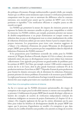 136   Assurer l’intégrité et lA trAnspArence

des politiques d’économie d’énergie multisectorielles à grande échelle, par exemple.
Assurer que ces efforts soient néanmoins sujets à mesure et vérification permettant la
comparaison entre les pays, tout en autorisant des différences selon les contextes
nationaux, sera essentiel pour assurer que les systèmes de MNV sont à la fois
pertinents et équitables.27 Une notification efficiente et complète jouera un rôle
crucial à cet égard.
   Les NAMA qui permettent la mesure des impacts des émissions peuvent aussi
repousser les limites des structures actuelles en place pour comptabiliser et vérifier
les émissions. Les NAMA créditées, par exemple, pourraient présenter une menace
de double-comptabilisation si un projet d’atténuation est compté comme une
réduction dans un pays en développement tout en créant simultanément des crédits
de réductions d’émissions utilisés par une nation Annexe I pour la compter dans ses
propres émissions. Les propositions pour éviter cette situation suggèrent de
« balayer » les réductions d’émissions des projets Mécanisme de développement
propre (MDP) pour qu’elles ne puissent pas être comptabilisées dans les objectifs de
réductions d’émissions des NAMA soutenues.28
   Si les propositions pour l’attribution sectorielle des crédits pour les NAMA
avancent (cf. Wagner, Keohane et Petsonk, chapitre 4.3.5 de ce volume), des secteurs
industriels entiers des pays en développement seront censés réduire leurs émissions
collectivement. Cette approche peut présenter un grand nombre de problèmes pour
les systèmes de MNV. En Chine, par exemple, environ 1 200 sociétés composent le
secteur du fer et de l’acier, dont la plus grande fournissait seulement 6% de la
production intérieure d’acier brut en 2007.29 Dépendre d’autant de petits producteurs
pour fournir les données nécessaires afin de déterminer les réductions d’émissions
pourrait présenter de sérieux problèmes d’exactitude et de ressources pour la MNV.
Les règles pour la mesure et la notification d’un large éventail de mesures d’atténuation
doivent être assez souples pour traiter avec exactitude de telles nuances.

Faire face à la corruption externe et interne
Au fur et à mesure que les NAMA deviennent opérationnelles, des risques de
corruption et des risques pour la redevabilté internes et externes sont susceptibles de
se présenter. L’établissement de projets MDP dans le monde développé a déjà mis en
lumière des exemples de sociétés de vérification indépendantes réalisant des
évaluations indulgentes ou inexactes de projets d’atténuation (cf. chapitre 4.3 de ce
volume). On s’inquiète également du fait que les critères déterminés par les pays
hôtes pour évaluer les bénéfices de développement durable des projets MDP sont
vagues, que le processus d’approbation est sensible à la corruption et que, dans
certains cas, les conflits d’intérêts sont possibles si les autorités en charge de revoir les
 