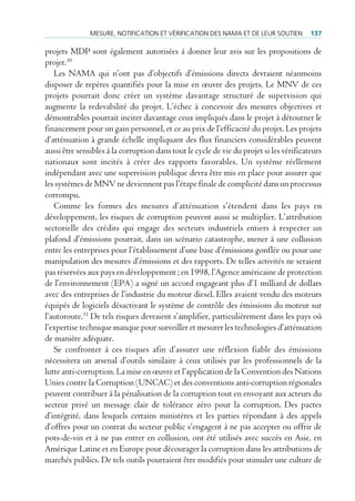 mesure, notificAtion et VérificAtion des nAmA et de leur soutien          137

projets MDP sont également autorisées à donner leur avis sur les propositions de
projet.30
   Les NAMA qui n’ont pas d’objectifs d’émissions directs devraient néanmoins
disposer de repères quantifiés pour la mise en œuvre des projets. Le MNV de ces
projets pourrait donc créer un système davantage structuré de supervision qui
augmente la redevabilité du projet. L’échec à concevoir des mesures objectives et
démontrables pourrait inciter davantage ceux impliqués dans le projet à détourner le
financement pour un gain personnel, et ce au prix de l’efficacité du projet. Les projets
d’atténuation à grande échelle impliquant des flux financiers considérables peuvent
aussi être sensibles à la corruption dans tout le cycle de vie du projet si les vérificateurs
nationaux sont incités à créer des rapports favorables. Un système réellement
indépendant avec une supervision publique devra être mis en place pour assurer que
les systèmes de MNV ne deviennent pas l’étape finale de complicité dans un processus
corrompu.
   Comme les formes des mesures d’atténuation s’étendent dans les pays en
développement, les risques de corruption peuvent aussi se multiplier. L’attribution
sectorielle des crédits qui engage des secteurs industriels entiers à respecter un
plafond d’émissions pourrait, dans un scénario catastrophe, mener à une collusion
entre les entreprises pour l’établissement d’une base d’émissions gonflée ou pour une
manipulation des mesures d’émissions et des rapports. De telles activités ne seraient
pas réservées aux pays en développement ; en 1998, l’Agence américaine de protection
de l’environnement (EPA) a signé un accord engageant plus d’1 milliard de dollars
avec des entreprises de l’industrie du moteur diesel. Elles avaient vendu des moteurs
équipés de logiciels désactivant le système de contrôle des émissions du moteur sur
l’autoroute.31 De tels risques devraient s’amplifier, particulièrement dans les pays où
l’expertise technique manque pour surveiller et mesurer les technologies d’atténuation
de manière adéquate.
   Se confronter à ces risques afin d’assurer une réflexion fiable des émissions
nécessitera un arsenal d’outils similaire à ceux utilisés par les professionnels de la
lutte anti-corruption. La mise en œuvre et l’application de la Convention des Nations
Unies contre la Corruption (UNCAC) et des conventions anti-corruption régionales
peuvent contribuer à la pénalisation de la corruption tout en envoyant aux acteurs du
secteur privé un message clair de tolérance zéro pour la corruption. Des pactes
d’intégrité, dans lesquels certains ministères et les parties répondant à des appels
d’offres pour un contrat du secteur public s’engagent à ne pas accepter ou offrir de
pots-de-vin et à ne pas entrer en collusion, ont été utilisés avec succès en Asie, en
Amérique Latine et en Europe pour décourager la corruption dans les attributions de
marchés publics. De tels outils pourraient être modifiés pour stimuler une culture de
 