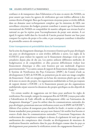 138   Assurer l’intégrité et lA trAnspArence

confiance et de transparence dans l’élaboration et la mise en œuvre des NAMA, ou
pour assurer que toutes les agences de vérification qui sont établies adhèrent à des
normes élevées d’intégrité. Bien que la supervision citoyenne puisse se révéler difficile
dans un domaine aussi techniquement complexe que les émissions de GES, une
surveillance citoyenne des budgets pourrait contribuer à assurer que le financement
international des NAMA est comptabilisé de manière adéquate aux niveaux local et
national ou que les repères pour l’accomplissement du projet sont atteints. À cet
égard, le registre établi dans les Accords de Cancún pourrait fournir une base pour
comparer les repères du projet et les coûts, et par conséquent contribuer à identifier
de potentielles sources de corruption.

Créer transparence et prévisibilité dans le financement
Sur la scène du changement climatique, les ressources fournies par les pays développés
aux pays en développement se sont révélées difficiles à suivre. Les règles de la
CCNUCC pour réaliser les rapports sur le financement climatique n’ont pas été
actualisées depuis plus de dix ans. Les parties utilisent différentes méthodes de
budgétisation et de comptabilité, et elles peuvent difficilement évaluer leur
financement climatique si elles sont fournies par une multitude d’agences
gouvernementales.32 Les autres canaux de rapport de financement climatique, comme
le Système de Notification des Pays Créanciers (SNPC) du Comité d’aide au
développement (CAD) de l’OCDE, ne permettent pas de saisir une image complète
du financement : l’aide est enregistrée sur la base des intentions plutôt que sur celle
de la mise en œuvre des projets ; les organisations multilatérales ne font pas toujours
de rapport destiné à l’OCDE ; et le financement passant par des organisations
multilatérales sépare souvent les donateurs des projets spécifiques ou des objectifs de
l’aide.33
    Un certain nombre de suggestions ont été faites pour améliorer les règles de
notification. Par exemple, intégrer les marqueurs Rio de l’OCDE (conçus pour aider
à l’identification de l’aide officielle au développement ciblée sur l’atténuation du
changement climatique34) pour les utiliser dans les communications nationales des
pays développés, permettant ainsi une vérification croisée avec le SNPC de l’OCDE35 ;
élaborer d’un système de marqueurs pour classifier les fonds ; et mettre en place un
format standardisé pour permettre aux pays non-Annexe I de notifier leur besoins et
sources d’aide dans les communications nationales.36 Concernant l’importance du
renforcement des compétences soulignée ci-dessus, il a également été noté que cette
amélioration des compétences doit s’étendre au développement de structures de
notification financière améliorées dans les pays développés comme dans les pays en
développement pour permettre la vérification croisée des engagements financiers.37
 