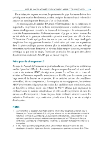 mesure, notificAtion et VérificAtion des nAmA et de leur soutien               139

   De manière plus urgente peut-être, les promesses des pays donateurs doivent être
spécifiques et inscrites dans le temps, et offrir ainsi plus de certitude et de redevabilité
aux pays en développement dépendant d’un tel financement.
   Très encourageants, les accords de Cancun reflètent certaines de ces suggestions et
inquiétudes, en appelant à une meilleure communication sur le soutien apporté aux
pays en développement en matière de finance, de technologie et de renforcement des
capacités. La communication d’informations serait régie par un cadre commun. La
société civile et les groupes universitaires peuvent aussi jouer un rôle clé dans
l’élaboration d’outils qui gardent des traces pour voir si les pays développés
remplissent leurs engagements de soutien. Les initiatives qui créent une supervision
dans la sphère publique peuvent fournir plus de redevabilité. Les sites web qui
permettent aux visiteurs de trouver les niveaux d’aide par pays donateur, par secteur
spécifique ou par type de projet, fournissent un modèle fort qui peut être adapté
directement au soutien des NAMA par les pays développés.

Prêts pour le changement ?
Bien que les Accords de Cancún aient posé les fondations d’un système de notification
amélioré pour les NAMA et leur soutien, la question pour les années à venir est de
savoir si des systèmes MNV plus rigoureux peuvent être créés et mis en œuvre de
manière suffisamment équitable, transparente et flexible pour être sensés pour un
large éventail de besoins et de projets. Si on anticipe certains des problèmes
aujourd’hui, liés aux compétences, à la corruption et aux engagements, les systèmes
MNV peuvent être conçus pour être solides. Les problèmes sont conséquents, mais
les bénéfices le seraient aussi : un système de MNV efficace peut augmenter la
confiance entre les nations industrialisées et celles en développement, et entre les
nations en développement et leurs citoyens. Cette confiance alimentera enfin les
ambitions d’atténuation et permettra une planification à long terme des stratégies
d’atténuation.

Notes
1.   Au moment de la rédaction, Juan pablo osornio est directeur des projets sectoriels pour le
     mexique, au center for clean Air policy. ingmar schumacher est actuellement économiste à
     la banque centrale du luxembourg. les auteurs ont écrit cet article à titre personnel et les
     opinions exprimées ne sont pas nécessairement partagées par le ccAp ou par la banque
     centrale du luxembourg. Krina despota a collaboré à la rédaction du Rapport mondial sur la
     corruption.
2.   il est à noter que l’émission par habitant en chine reste en dessous de celles des pays
     développés, il convient également de noter que presque un quart des émissions de la chine
 