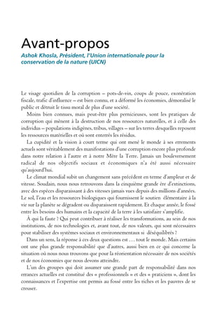Avant-propos
Ashok Khosla, Président, l’Union internationale pour la
conservation de la nature (UICN)




Le visage quotidien de la corruption – pots-de-vin, coups de pouce, exonération
fiscale, trafic d’influence – est bien connu, et a déformé les économies, démoralisé le
public et détruit le tissu moral de plus d’une société.
   Moins bien connues, mais peut-être plus pernicieuses, sont les pratiques de
corruption qui mènent à la destruction de nos ressources naturelles, et à celle des
individus – populations indigènes, tribus, villages – sur les terres desquelles reposent
les ressources matérielles et où sont enterrés les résidus.
   La cupidité et la vision à court terme qui ont mené le monde à ses errements
actuels sont véritablement des manifestations d’une corruption encore plus profonde
dans notre relation à l’autre et à notre Mère la Terre. Jamais un bouleversement
radical de nos objectifs sociaux et économiques n’a été aussi nécessaire
qu’aujourd’hui.
   Le climat mondial subit un changement sans précédent en terme d’ampleur et de
vitesse. Soudain, nous nous retrouvons dans la cinquième grande ère d’extinctions,
avec des espèces disparaissant à des vitesses jamais vues depuis des millions d’années.
Le sol, l’eau et les ressources biologiques qui fournissent le soutien élémentaire à la
vie sur la planète se dégradent ou disparaissent rapidement. Et chaque année, le fossé
entre les besoins des humains et la capacité de la terre à les satisfaire s’amplifie.
   À qui la faute ? Qui peut contribuer à réaliser les transformations, au sein de nos
institutions, de nos technologies et, avant tout, de nos valeurs, qui sont nécessaires
pour stabiliser des systèmes sociaux et environnementaux si déséquilibrés ?
   Dans un sens, la réponse à ces deux questions est … tout le monde. Mais certains
ont une plus grande responsabilité que d’autres, aussi bien en ce qui concerne la
situation où nous nous trouvons que pour la réorientation nécessaire de nos sociétés
et de nos économies que nous devons atteindre.
   L’un des groupes qui doit assumer une grande part de responsabilité dans nos
errances actuelles est constitué des « professionnels » et des « praticiens », dont les
connaissances et l’expertise ont permis au fossé entre les riches et les pauvres de se
creuser.
 