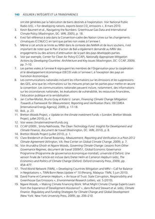 140     Assurer l’intégrité et lA trAnspArence

      ont été générées par la fabrication de biens destinés à l’exportation. Voir national public
      radio (us), « for developing nations, exports boost co2 emissions », 8 mars 2010.
3.    Kevin baumert et al., navigating the numbers: greenhouse gas data and international
      climate policy (Washington, dc: Wri, 2005), p. 18.
4.    il est fait référence à cela dans la convention-cadre des nation unies sur les changements
      climatiques (ccnucc) en tant que parties non visées à l’annexe i.
5.    même si cet article se limite au mnV dans le contexte des nAmA et de leurs soutiens, il est
      important de noter que le plan d’action de bali a également demandé au mnV des
      engagements ou des actions d’atténuation de la part des pays développés parties.
6.    Voir par exemple, center for clean Air policy (ccAp), Nationally Appropriate Mitigation
      Actions by Developing Countries: Architecture and Key Issues (Washington, dc: ccAp, 2009),
      pp. 7–10.
7.    les parties visées à l’annexe ii regroupent les membres de l’organisation pour la coopération
      et le développement économique (oecd) visés à l’annexe i, à l’exception des pays en
      transition économique.
8.    les communications nationales incluent les informations sur les émissions et les suppressions
      des ges, ainsi que les informations sur les mesures prises par les parties pour mettre en œuvre
      la convention. les communications nationales peuvent inclure, notamment, des informations
      sur les circonstances nationales, les évaluations de vulnérabilité, les ressources financières,
      l‘éducation publique et la sensibilisation.
9.    Jan corfee-morlot, bruno gray et Kate u. larsen, Financing Climate Change Mitigation:
      Towards a Framework for Measurement, Reporting and Verification (paris: oecd/ieA
      [international energy Agency], 2009), p. 17-18.
10.   ibid., p. 23.
11.   bretton Woods project, « update on the climate investment funds » (london: bretton Woods
      project, juillet 2010), p. 4.
12.   Voir www.climateinvestmentfunds.org.
13.   ccAp (2009) ; smita nakhooda, The Clean Technology Fund: Insights for Development and
      Climate Finance, document de travail (Washington, dc: Wri, 2010), p. 8.
14.   bretton Woods project (juillet 2010), p. 1.
15.   clare breidenich et daniel bodansky, Measurement, Reporting and Verification in a Post-2012
      Climate Agreement (Arlington, VA: pew center on global climate change, 2009), p. 7.
16.   Voir Arunabha ghosh et ngaire Woods, Governing Climate Change: Lessons from Other
      Governance Regimes, document de travail 2009/51, global economic governance
      programme (programme de gouvernance économique mondial), université d’oxford. une
      version finale de l’article est incluse dans dieter Helm et cameron Hepburn (eds), The
      Economics and Politics of Climate Change (oxford: oxford university press, 2009), pp.
      454–477.
17.   third World network (tWn), « developing countries mitigation and mrV – call for balance
      in negotiations », tWn bonn news update n° 10 (penang, malaysia: tWn, 5 juin 2010).
18.   david frame et cameron Hepburn, « An issue of trust: state corruption, responsibility and
      greenhouse gas emissions », Environmental Research Letters, vol. 5 (2010).
19.   ngaire Woods, « making climate financing Work: What might climate change experts learn
      from the experience of development Assistance? », dans richard stewart et al. (eds), Climate
      Finance: Regulatory and Funding Strategies for Climate Change and Global Development
      (new York: new York university press, 2009), pp. 206–210.
 
