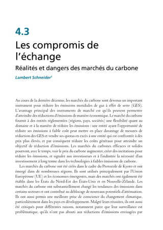 4.3
Les compromis de
l’échange
Réalités et dangers des marchés du carbone
Lambert Schneider1




Au cours de la dernière décennie, les marchés du carbone sont devenus un important
instrument pour réduire les émissions mondiales de gaz à effet de serre (GES).
L’avantage principal des instruments de marché est qu’ils peuvent permettre
d’atteindre des réductions d’émissions de manière économique. Le marché du carbone
fournit à des entités réglementées (régions, pays, sociétés) une flexibilité quant au
domaine et à la manière de réduire les émissions : une entité ayant l’opportunité de
réduire ses émissions à faible coût peut mettre en place davantage de mesures de
réduction des GES et vendre ses quotas en excès à une entité qui est confrontée à des
prix plus élevés, et par conséquent réduire les coûts généraux pour atteindre un
objectif de réduction d’émissions. Les marchés du carbones efficaces et solides
pourront, avec le temps, voir le prix du carbone augmenter, créer des incitations pour
réduire les émissions, et signaler aux investisseurs et à l’industrie la nécessité d’un
investissement à long terme dans les technologies à faibles émissions de carbone.
   Les marchés du carbone ont été créés dans le cadre du Protocole de Kyoto et ont
émergé dans de nombreuses régions. Ils sont utilisés principalement par l’Union
Européenne (UE) et les économies émergentes, mais des marchés ont également été
établis dans les États du Nord-Est des États-Unis et en Nouvelle-Zélande. Les
marchés du carbone ont substantiellement changé les tendances des émissions dans
certains secteurs et ont contribué au déblocage de nouveaux potentiels d’atténuation.
Ils ont aussi permis une meilleure prise de conscience du changement climatique,
particulièrement dans les pays en développement. Malgré leurs réussites, ils ont aussi
été critiqués pour différentes raisons, notamment parce que leur surveillance est
problématique, qu’ils n’ont pas abouti aux réductions d’émissions envisagées par
 